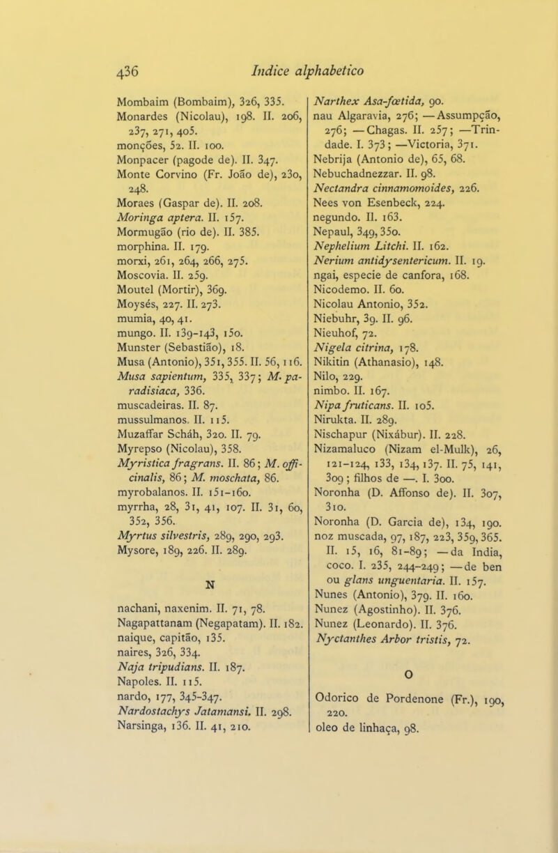 Mombaim (Bombaim), 326, 335. Monardes (Nicolau), 198. II. 206, 237, 271, 4o5. monções, 52. II. 100. Monpacer (pagode de). II. 347. Monte Corvino (Fr. João de), 23o, 248. Moraes (Gaspar de). II. 208. Moringa aptera. II. 157. Mormugão (rio de). II. 385. morphina. II. 179. morxi, 261, 264, 266, 275. Moscovia. II. 259. Moutel (Mortir), 369. Moysés, 227. II. 273. múmia, 40, 41. mungo. II. 139-143, i5o. Munster (Sebastião), 18. Musa (Antonio), 35i, 355. II. 56,116. Musa sapientum, 335^ 337; M. pa- radisíaca, 336. muscadeiras. II. 87. mussulmanos. II. 115. Muzaffar Scháh, 320. II. 79. Myrepso (Nicolau), 358. Myristica fragrans. II. 86; M. offi- cinalis, 86; M. moschata, 86. myrobalanos. II. i5i-i6o. myrrha, 28, 3i, 41, 107. II. 3i, 60, 352, 356. Myrtus silvestris, 289, 290, 293. Mysore, 189, 226. II. 289. N nachani, naxenim. II. 71, 78. Nagapattanam (Negapatam). II. 182. naique, capitão, i35. naires, 326, 334. Naja tripudians. II. 187. Nápoles. II. 115. nardo, 177, 345-347. Nardosiachys Jatamansi. II. 298. Narsinga, i36. II. 41, 210. Narthex Asa-foetida, 90. nau Algaravia, 276; —Assumpção, 276; —Chagas. II. 257; —Trin- dade. I. 373; —Victoria, 371. Nebrija (Antonio de), 65, 68. Nebuchadnezzar. II. 98. Nectandra cinnamomoides, 226. Nees von Esenbeck, 224. negundo. II. i63. Nepaul, 349,35o. Nephelium Litchi. II. 162. Neriiim antidysentericum. II. 19. ngai, espécie de cânfora, 168. Nicodemo. II. 60. Nicolau Antonio, 352. Niebuhr, 39. II. 96. Nieuhof, 72. Nigela citrina, 178. Nildtin (Athanasio), 148. Nilo, 229. nimbo. II. 167. Nipa fruticans. II. io5. Nirukta. II. 289. Nischapur (Nixábur). II. 228. Nizamaluco (Nizam el-Mulk), 26, 121-124, i33, i34,137. II. 75, 141, 3o9; filhos de —. I. 3oo. Noronha (D. AíTonso de). II. 307, 3io. Noronha (D. Garcia de), 134, 190. noz muscada, 97, 187, 223, 359,365. II. i5, 16, 81-89; —da índia, coco. I. 235, 244-249; —de ben ou glans unguentaria. II. 157. Nunes (Antonio), 379. II. 160. Nunez (Agostinho). II, 376. Nunez (Leonardo). II. 376. Nyctanthes Arbor tristis, 72. O Odorico de Pordenone (Fr.), 190, 220. oleo de linhaça, 98.