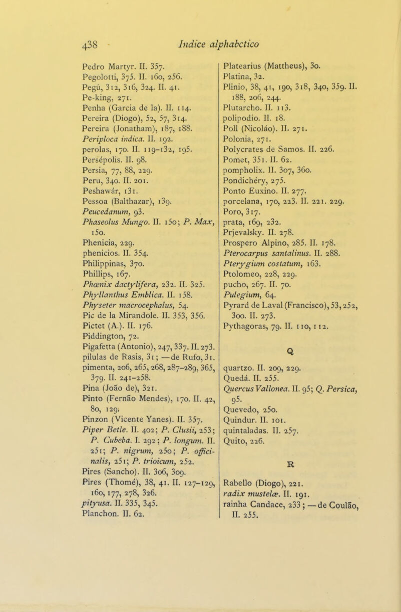 Pedro Martyr. II. SSy. Pegolotii, 375. II. 160, 256. Pegú, 312, 316, 324. II. 41. Pe-king, 271. Penha (Garcia de la). II. 114. Pereira (Diogo), 52, 57, 314. Pereira (Jonatham), 187, 188. Periploca indica. II. 192. pérolas, 170. II. 119-132, 195. Persépolis. II. 98. Pérsia, 77, 88, 229. Peru, 340. II. 201. Peshawár, i3i. Pessoa (Balthazar), iSg. Peucedanum, 93. Phaseolus Mungo. II. i5o; P. Max, i5o. Phenicia, 229. phenicios. II. 354. Philippinas, 370. Phillips, 167. Phcenix dactylifera, 232. II. 325. Phyllanthus Emblica. II. i58. Physeier macrocephalus, 54. Pie de la Mirandole. II. 353, 356. Pictet (A.). II. 176. Piddington, 72. Pigafetta (Antonio), 247, 337. II. 273. pilulas de Rasis, 3i; —de Rufo, 3i. pimenta, 206, 265, 268, 287-289, 365, 379. II. 241-258. Pina (João de), 321. Pinto (Fernão Mendes), 170. II. 42, 80, 129. Pinzon (Vicente Yanes). II. 357. Piper Betle. II. 402; P. Clusii, 253; P. Cubeba. I. 292; P. longum. II, 251; P. nigrum, 25o; P. offici- nalis, 251; P. trioicum, i52. Pires (Sancho). II. 3o6, 309. Pires (Thomé), 38, 41. II. 127-129, 160,177, 278, 326. pityusa. II. 335, 345. Planchon. II. 62. Platearius (Mattheus), 3o. Platina, 32. Plinio, 38, 41, 190, 318, 340, 359. II. 188, 206, 244. Plutarcho. II. 113. polipodio. II. 18. Poli (Nicoláo). II. 271. Polónia, 271. Polycrates de Samos. II. 226. Pomet, 351. II. 62. pompholix. II. 307, 36o. Pondichéry, 275. Ponto Euxino. II. 277. porcelana, 170, 223. II. 221. 229. Poro, 317. prata, 169, 232. Prjevalsky. II. 278. Prospero Alpino, 285. II. 178. Pterocarpus santalims. II. 288. Pterygium costatum, i63. Ptolomeo, 228, 229. pucho, 267. II. 70. Pulegium, 64. Pyrard de Lavai (Francisco), 53,252, 3oo. II. 273. Pythagoras, 79. II. 110, i 12. Q quartzo. II. 209, 229. Quedá. II. 255. Quercus Vallonea. II. 95; Q. Pérsica, 95. Quevedo, 25o. Quindur. II. loi. quintaladas. II. 257. Quito, 226. R Rabello (Diogo), 221. radix mustelce. II. 191. rainha Cândace, 233 ; — de Coulão, II. 255.