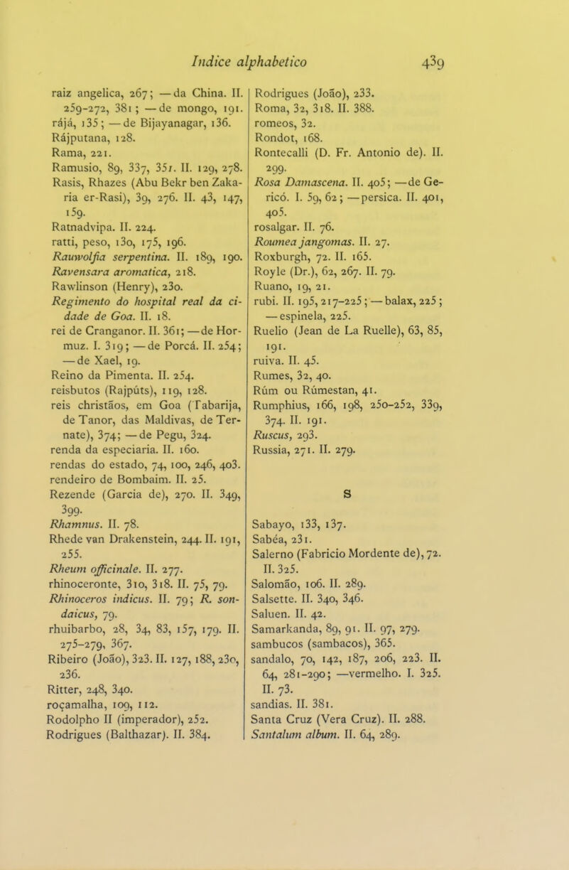 raiz angélica, 267; —da China. II. 259-272, 381 ; —de mongo, 191. rájá, i35; —de Bijayanagar, i36. Rájputana, 128. Rama, 221. Ramusio, 89, 337, 35/. II. 129, 278. Rasis, Rhazes (Abu Bekr ben Zaka- ria er-Rasi), 39, 276. II. 43, 147, 159. Ratnadvipa. II. 224. ratti, peso, i3o, 175, 196. Rauyvoljia serpentina. II. 189, 190. Ravensara aromática, 218. Rawlinson (Henry), 23o. Regimento do hospital real da ci- dade de Goa. II. 18. rei de Cranganor. II. 36i; —de Hor- muz. I. 319; —de Porcá. II. 254; — de Xael, 19. Reino da Pimenta. II. 254. reisbutos (Rajpúts), 119, 128. reis christãos, em Goa (Tabarija, de Tanor, das Maldivas, de Ter- nate), 374; —de Pegu, 324. renda da especiaria. II. 160. rendas do estado, 74, 100, 246, 403. rendeiro de Bombaim. II. 25. Rezende (Garcia de), 270. II. 349, 399. Rhamnus. II. 78. Rhede van Drakenstein, 244. II. 191, 255. Rheum officinale. II. 277. rhinoceronte, 310, 318. II. 75, 79. Rhinoceros indicus. II. 79; R. son- daicus, 79. rhuibarbo, 28, 34, 83, 157, 179. II. 275-279, 367. Ribeiro (João), 323. II. 127, 188,23o, 236. Ritter, 248, 340. roçamalha, 109, 112. Rodolpho II (imperador), 252. Rodrigues (Balihazar). II. 384. Rodrigues (João), 233. Roma, 32, 318. II. 388. romeos, 32. Rondot, 168. Rontecalli (D. Fr. Antonio de). II. 299. Rosa Damascena. II. 4o5; —de Ge- ricó. I. 59, 62; —pérsica. II. 401, 40 5. rosalgar. II. 76. Roumea jangomas. II. 27. Roxburgh, 72. II. i65. Royle (Dr.), 62, 267. II. 79. Ruano, 19, 21. rubi. II. 195,217-225 ; —balax, 225 ; — espinela, 225. Ruelio (Jean de La Ruelle), 63, 85, 191. ruiva. II. 45. Rumes, 32, 40. Rúm ou Rúmestan, 41. Rumphius, 166, 198, 250-252, 339, 374. II. 191. Ruscus, 293. Rússia, 271. II. 279. S Sabayo, i33, 137. Sabéa, 231. Salerno (Fabricio Mordente de), 72. II. 325. Salomão, 106. II. 289. Salsette. II. 340, 346. Saluen. II. 42. Samarkanda, 89, 91. II. 97, 279. sambucos (sambacos), 365. sândalo, 70, 142, 187, 206, 223. II. 64, 281-290; —vermelho. I. 325. II. 73. sandias. II. 381. Santa Cruz (Vera Cruz). II. 288. Santalum álbum. II. 64, 289.