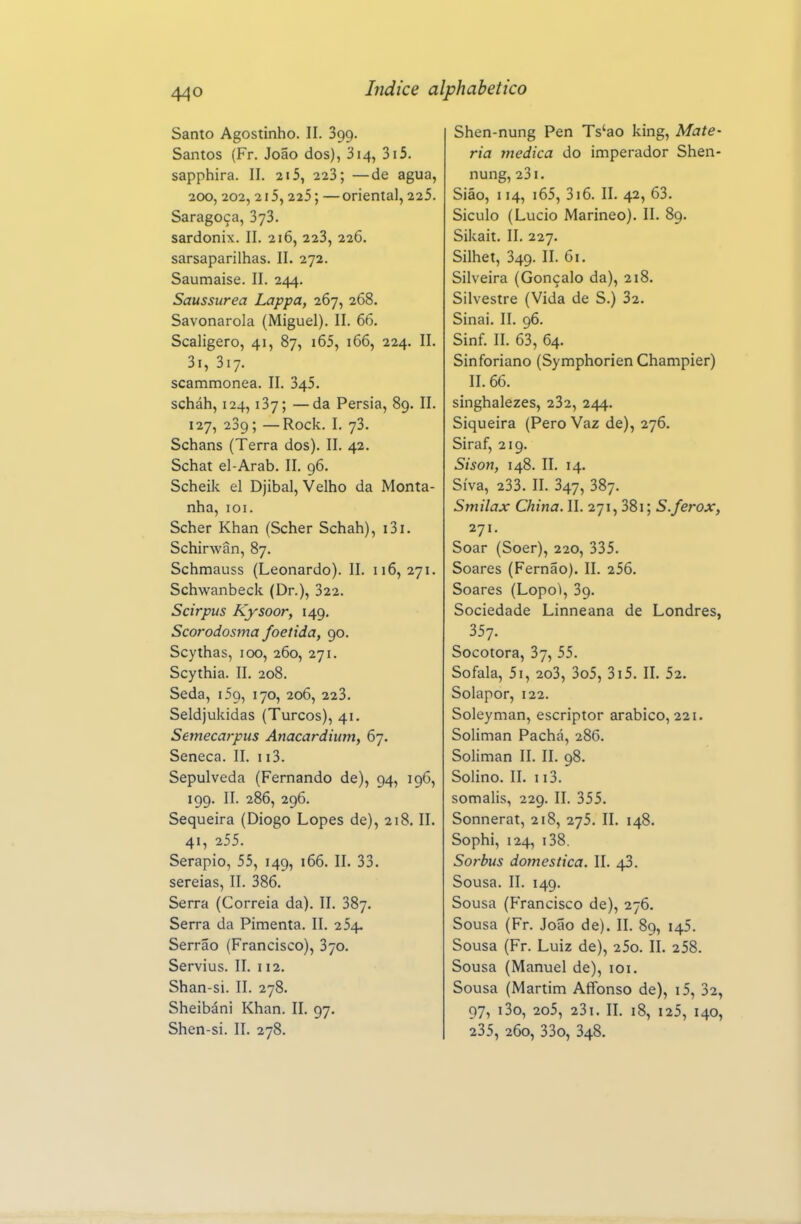 Santo Agostinho. II. 399. Santos (Fr. João dos), 314, 3i5. sapphira. II. 215, 223; —de agua, 200, 202,2i5,225; —oriental, 225. Saragoça, 373. sardonix. 11. 216, 223, 226. sarsaparilhas. II. 272. Saumaise. II. 244. Saussurea Lappa, 267, 268. Savonarola (Miguel). II. 66, Scaligero, 41, 87, i65, 166, 224. II. 3i, 317. scammonea. II. 345. scháh, 124,137; —da Pérsia, 89. II. 127, 239; —Rock. I. 73. Schans (Terra dos). II. 42. Schat el-Arab. II. 96. Scheik el Djibal, Velho da Monta- nha, 101. Scher Khan (Scher Schah), i3i. Schirwân, 87. Schmauss (Leonardo). II. 116,271. Schwanbeck (Dr.), 322. Scirpus Kysoor, 149. Scorodosma foeiida, 90. Scythas, 100, 260, 271. Scythia. II. 208. Seda, 159, 170, 206, 223. Seldjukidas (Turcos), 41. Semecarpus Anacardium, 67. Séneca. II. 113. Sepulveda (Fernando de), 94, 196, 199. II. 286, 296. Sequeira (Diogo Lopes de), 218. II. 41, 255. Serapio, 55, 149, 166. II. 33. sereias, II. 386. Serra (Correia da). II. 387. Serra da Pimenta. II. 254. Serrão (Francisco), 370. Servius. II. 112. Shan-si. II. 278. Sheibáni Khan. IL 97. Shen-si. II. 278. Shen-nung Pen Ts'ao king. Maté- ria medica do imperador Shen- nung, 23 I. Sião, 114, i65, 316. II. 42, 63. Siculo (Lucio Marineo). II. 89. Sikait. II. 227. Silhet, 349. II. 61. Silveira (Gonçalo da), 218. Silvestre (Vida de S.) 32. Sinai. II. 96. Sinf. II. 63, 64. Sinforiano (Symphorien Champier) II. 66. singhalezes, 232, 244. Siqueira (Pero Vaz de), 276. Siraf, 219. Sison, 148. II. 14. Síva, 233. II. 347, 387. Smilax China. II. 271,38i; S.ferox, 271. Soar (Soer), 220, 335. Soares (Fernão). II. 256. Soares (Lopo^, 39. Sociedade Linneana de Londres, 357. Socotora, 37, 55. Sofala, 5i, 2o3, 3o5, 3i5. II. 52. Solapor, 122. Soleyman, escriptor arábico, 221. Soliman Pachá, 286. Soliman II. II. 98. Solino. II. II3. somalis, 229. II. 355. Sonnerat, 218, 275. II. 148. Sophi, 124, i38. Sorbus domestica. II. 43. Sousa. II. 149. Sousa (Francisco de), 276. Sousa (Fr. João de). II. 89, 145. Sousa (Fr. Luiz de), 25o. II. 258. Sousa (Manuel de), loi. Sousa (Martim Aflfonso de), i5, 32, 97, i3o, 2o5, 23i. IL 18, 125, 140, 235, 260, 33o, 348.