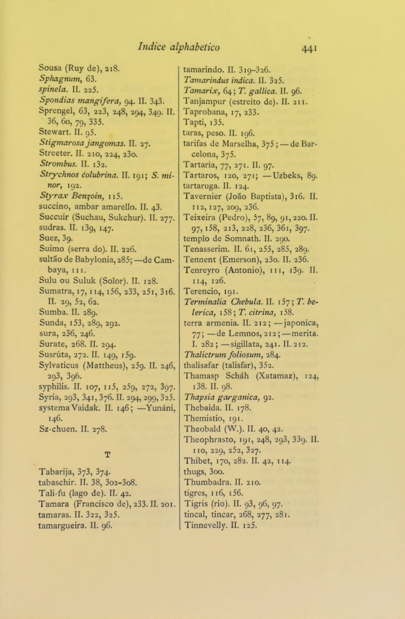 Sousa (Ruy de), 218. Sphagnum, 63. spinela. II. 225. Spondias mangifera, 94. II. 343. Sprengel, 63, 223, 248, 294, 349. II. 36, 60, 79, 335. Stewart. II. gS. Stigmarosa jangomas. II. 27. Streeter. II. 210, 224, 23o. Strombus. II. i32. Strychnos éolubrina. II. 191; S. mi- nor, 192. Síyrax Benjoin, 115. succino, âmbar amarello. II. 43. Succuir (Suchau, Sukchur). II. 277. sudras. II. 139, 147. Suez, 39. Suimo (serra do). II. 226. sultão de Babylonia, 285; —de Cam- baya, 111. Sulu ou Suluk (Solor). II. 128. Sumatra, 17, 114, i56, 233, 25i, 3i6. II. 29, 52, 62. Sumba. II. 289. Sunda, i53, 289, 292. sura, 236, 246. Surate, 268. II. 294. Susrúta, 272. II. 149, 09. Sylvaticus (Mattheus), 259. II. 246, 293, 396. syphilis. II. 107, II5, 259, 272, 397. Syria, 293, 341, 376. II. 294, 299, 325. systema Vaidak. II. 146; —Yunáni, 146. Sz-chuen. II. 278, T Tabarija, 373, 374. tabaschir. II. 38, 3o2-3o8. Tali-fu (lago de). II. 42. Tâmara (Francisco de), 233. II. 201. tâmaras. II. 322, 325. tamargueira. II. 96. tamarindo. II. 319-326. Tamarindus indica. II. 325. Tamarix, 64; T. gallica. II. 96. Tanjampur (estreito de). II. 211. Taprobana, 17, 233. Tapti, i35. taras, peso. II. 196. tarifas de Marselha, 375 ; — de Bar- celona, 375. Tartaria, 77, 271. II. 97. Tártaros, 120, 271; —Uzbeks, 89. tartaruga. II. 124. Tavernier (João Baptista), 316. II. 112,127, 209, 236. Teixeira (Pedro), 57, 89, 91,220. II. 97, i58, 2i3, 228, 236, 36i, 397. templo de Somnath. II. 290. Tenasserim. II. 61, 255, 285, 289. Tennent (Emerson), 23o. II. 236. Tenreyro (Antonio), iii, 139. II. 114, 126. Terêncio, 191. Terminalia Chebula. II. 157; T. be- leriça, i58; T. citrina, i58. terra arménia. II. 212; —japonica, 77; —de Lemnos, 212;—merita. I. 282 ; —sigillata, 241. II. 212. Thalictrum foliosum, 284. thalisafar (talisfar), 352. Thamasp Scháh (Xatamaz), 124, i38. II. 98. Thapsia gorgânica, 92. Thebaida. II. 178. Themistio, 191. Theobald (W.). II. 40, 42. Theophrasto, 191, 248, 293, 339. II. 110, 229, 252, 327. Thibet, 170, 282. II. 42, 114. thugs, 3oo. Thumbadra. II. 210. tigres, 116, i56. Tigris (rio). II. 93, 96, 97. tincal, tincar, 268, 277, 281. Tinnevelly. II. i25.