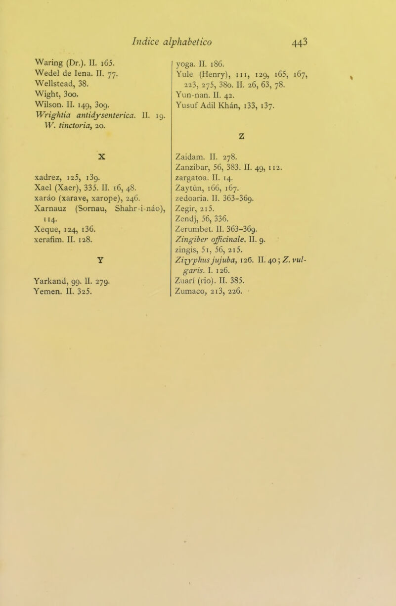 Waring (Dr.). II. i65. Wedel de lena. II. 77. Wellstead, 38. Wight, 3cx). Wilson. II. 149, Sog. Wrightia antidysenterica. II. 19. W. tinctoria, 20. X xadrez, i25, i3g. Xael (Xaer), 335. II. 16, 48. xaráo (xarave, xarope), 246. Xarnauz (Sornau, Shahr-i-náo), 114. Xeque, 124, i36. xerafim. II. 128. Y Yarkand, 99. II. 279. Yemen. II. 325. yoga. II. 186. Yule (Henry), iii, 129, i65, 167, 223, 275, 38o. II. 26, 63, 78. Yun-nan. II. 42. Yusuf Adil Khán, i33, 137. Z Zaidam. II. 278. Zanzibar, 56, 383. II. 49, 112. zargatoa. II. 14. Zaytún, 166, 167. zedoaria. II. 363-369. Zegir, 215. Zendj, 56, 336. Zerumbet. II. 363-369. Zingiber officinale. II. 9. zingis, 5i, 56, 215. Zijyphtis jujuba, 126. II. 40; Z. vul- garis. I. 126. Zuarí (rio). II. 385. Zumaco, 213, 226.