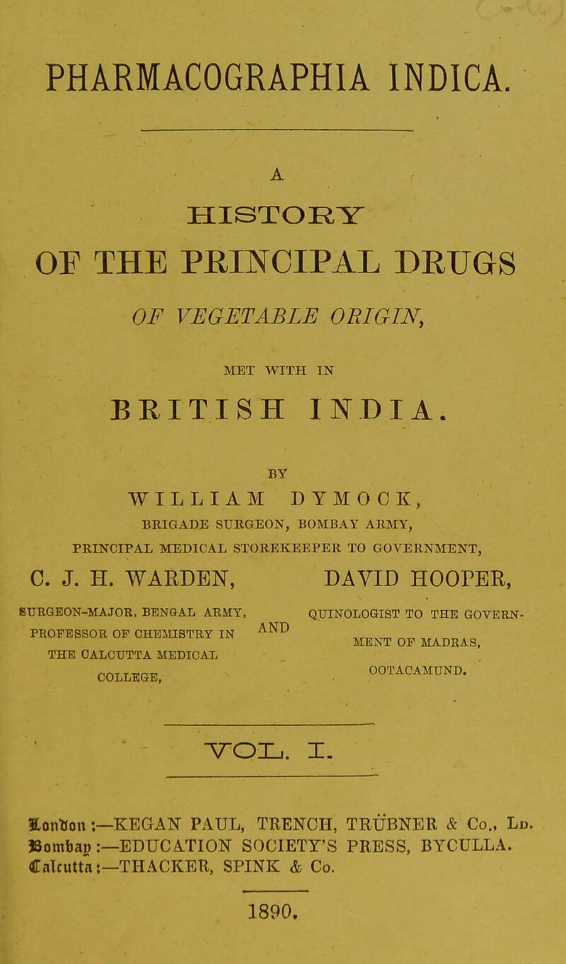 PHARMACOGRAPHIA INDICA. HISTORY OF THE PRINCIPAL DRUGS OF VEGETABLE ORIGIN, MET WITH IN BRITISH INDIA. BY WILLIAM DYMOCK, BRIGADE SURGEON, BOMBAY ARMY, PRINCIPAL MEDICAL STOREKEEPER TO GOVERNMENT, C. J. H. WARDEN, DAVID HOOPER, BURG EON-MAJOR, BENGAL ARMY, QUINOLOGIST TO THE GOVERN- tOFESSOR OF CHEMISTRY ] THE CALCUTTA MEDICAL PROFESSOR OF CHEMISTRY IN AND „™Tm ^ , . ™ . „ ME NT OF MADRAS, COLLEGE, OOTACAMUND. VOL. I. Eontton:—KEG AN PAUL, TRENCH, TRUBNER & Co., Ld. JJombao :—EDUCATION SOCIETY'S PRESS, BYCULLA. Calcutta:—THACKER, SPINK & Co. 1890.