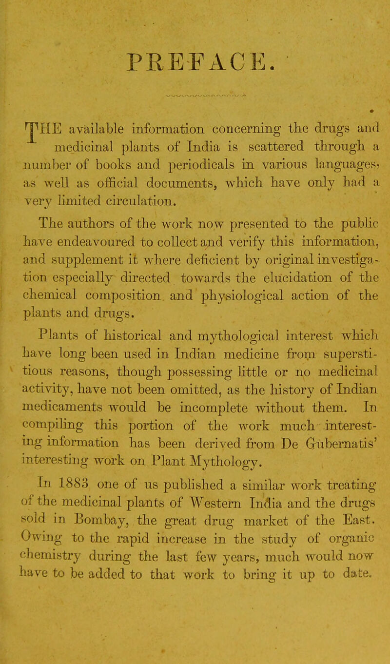 PREFACE. ^HE available information concerning the drugs and medicinal plants of India is scattered through a number of books and periodicals in various languages- as well as official documents, which have only had a very limited circulation. The authors of the work now presented to the public- have endeavoured to collect and verify this information, and supplement it where deficient by original investiga- tion especially directed towards the elucidation of the chemical composition and physiological action of the plants and drugs. Plants of historical and mythological interest which ha ve long been used in Indian medicine from supersti- tious reasons, though possessing little or no medicinal activity, have not been omitted, as the history of Indian medicaments would be incomplete without them. In compiling this portion of the work much interest- ing information has been derived from De Gubernatis' interesting work on Plant Mythology. In 1883 one of us published a similar work treating of the medicinal plants of Western India and the drugs sold in Bombay, the great drug market of the East. Owing to the rapid increase in the study of organic chemistry during the last few years, much would now have to be added to that work to bring it up to date.