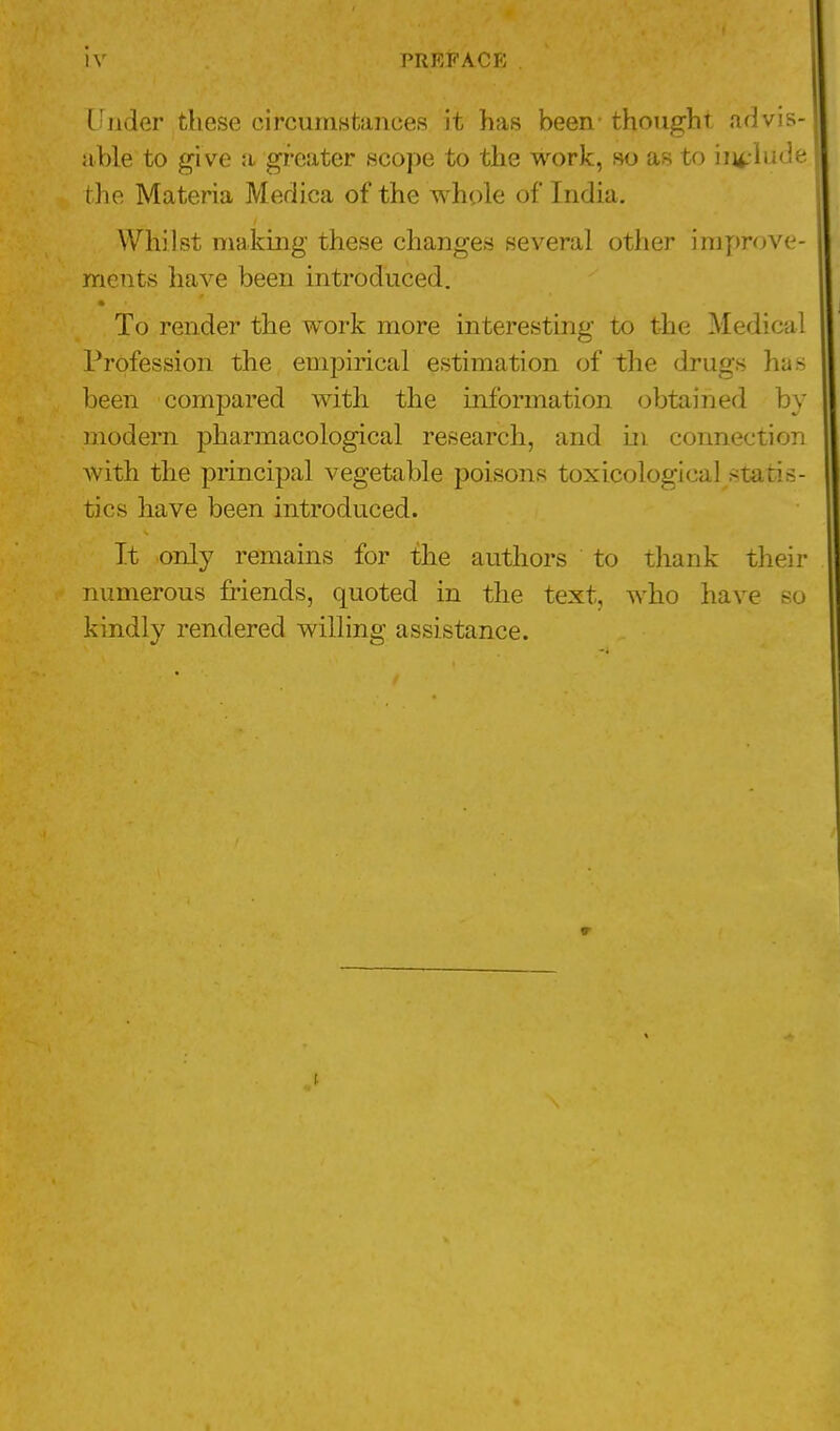 iv PREFACE . Under these circumstances it has been- thought advis- able to give a greater scope to the work, so as to include the Materia Medica of the whole of India. Whilst making these changes several other improve- ments have been introduced. To render the work more interesting to the Medical Profession the empirical estimation of the drugs has been compared with the information obtained by modern pharmacological research, and in connection with the principal vegetable poisons toxicological statis- tics have been introduced. It only remains for the authors to thank their numerous friends, quoted in the text, who have so kindly rendered willing assistance. 5