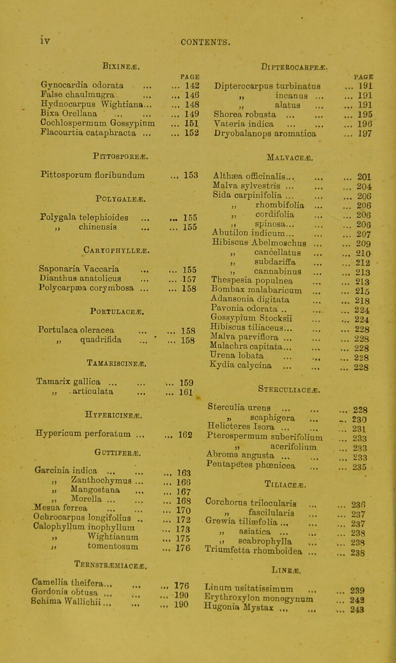 Bixine*. Gynocardia odorata False chaulmugra Hydnocarpus Wightiana... Bixa Orellana Goehlospermum Gossypinm Flacourtia cataphracta ... PAGE . 142 . 146 . 148 . 149 . 151 . 152 DlPTEEOCARPEf. Dipterocarpus turbinatus incanus ... „ alatus Shorea robusta ... Vateria indica Dryobalanops aromatica PlTTOSPOEE<E. Pittosporum floribundum POLYGALE/E. Polygala telephioides ,, chinensia Caryophylle^e. Saponaria Vaccaria Dianthus anatolicus Polycarpaaa corymbosa ... Portulace.e. Portulaca oleracea „ quadrifida Tamaeiscine^e. Tamarix gallica ... „ .arfciculata ... Hypericins,*:. Hypericum perforatum ... GUTTIFER&\ Garcinia indica ... „ Zanthochymus ... „ Mangostana „ Morella Mesua ferrea Ochrocarpus longifolius .. Oalophyllum inophyllum „ Wightianum )t tomentosum TeRNSTRjEMIACEJE. Camellia theifera Gordonia obtusa ... Sohima Wallichii... Malvaceae. 153 Althaea officinalis.,. Malva sylvestris ... Sida carpinifolia ... „ rhombifolia ,, cordifolia ,j spinosa... Abutilon indicum... Hibiscus Abelmoschus ... cancellatus „ subdariffa j, cannabinus Thespesia populnea Bombax malabaricum ... Adansonia digitata Pavonia odorata .. Gossypium Stocksii Hibi sens tiliaceus... Malva parviflora ... Malachra capitata... Urena lobata Kydia calycina Sterculiace^;. Sterculia urena » scaphigera Helicteres Isora ... Pterospermum suberifolium » acerifolium Abroma anguata Pentapetes phcenicea Tiliace.e. Corchorus trilocularis it faacilularis Grewia tiliasfolia „ asiatica ... ,) Bcabrophylla Triumfetta rhomboidea ... Line.e. 155 155 155 157 158 158 158 ... 159 ... 161 .. 162 .. 163 .. 166 .. 167 .. 168 .. 170 .. 172 .. 173 .. 175 .. 176 176 Linum uaitatiesimnm Eryfcnr°xylon monogynum Hugonia Mystax 190