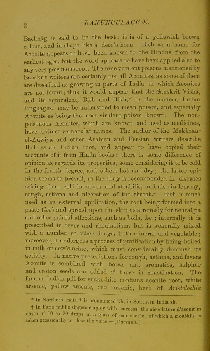 Bachnag is said to be the best; it is of a yellowish brown colour, and in shape like a deer's horn. Bish as a name for Aconite appears to have been known to the Plindus from the earliest ages, but the word appears to have been applied also to any very poisonous root. The nine virulent poisons mentioned by Sanskrit writers are certainly not all Aconites, as some of them are described as growing in parts of India in which Aconites are not found; thus it would appear that the Sanskrit Visha, and its equivalent, Bish and Bikh,* in the modern Indian languages, may be understood to mean poison, and especially Aconite as being the most virulent poison known. The non- poisonous Aconites, which are known and used as medicines, have distinct vernacular names. The author of the Makkzan- el-Adwiya and other Arabian and Persian writers describe Bish as an Indian root, and appear to have copied their accounts of it from Hindu books; there is some difference of opinion as regards its properties, some considering it to be cold in the fourth degree, and others hot and dry; the latter opi- nion seems to prevail, as the drug is recommended in diseases arising from cold humours and atrabilis, and also in leprosy, cough, asthma and ulceration of the throat.t Bish is much used as an external application, the root being formed into a paste (lep) and spread upon the skin as a remedy for neuralgia and other painful affections, such as boils, &c.; internally it is prescribed in fever and rheumatism, but is generally mixed with a number of other drugs, both mineral and vegetable; moreover, it undergoes a process of purification by being boiled in milk or cow's urine, which must considerably diminish its activity. In native prescriptions for cough, asthma, and fevers Aconite is combined with borax and aromatics, sulphur and croton seeds are added if there is constipation. The famous Indian pill for snake-bite contains aconite root, white arsenic, yellow arsenic, red arsenic, herb of Aristolochia * In Northern India * is pronounced kh, in Southern India sh. t In Paris public singers employ with success the alcoolature d'aconit in doses of 10 to 20 drops in a glass of eau sucree, of which a mouthful is taken occasionally to clear the voice.—(Dorvault.)