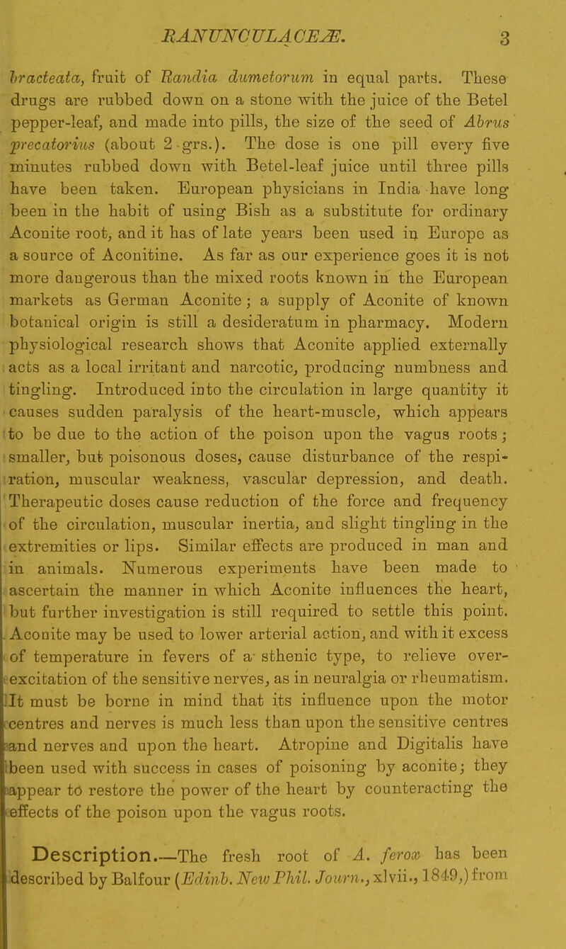 hradeata, fruit of Eandia dumetorum in equal parts. These drugs are rubbed down on a stone with the juice of the Betel pepper-leaf, and made into pills, the size of the seed of Abrus precatorius (about 2-grs.). The dose is one pill every five minutes rubbed down with Betel-leaf juice until three pills have been taken. European physicians in India have long been in the habit of using Bish as a substitute for ordinary Aconite root, and it has of late years been used in Europe as a source of Aconitine. As far as our experience goes it is not more dangerous than the mixed roots known in the European markets as German Aconite; a supply of Aconite of known botanical origin is still a desideratum in pharmacy. Modern physiological research shows that Aconite applied externally acts as a local irritant and narcotic, producing numbness and tingling. Introduced into the circulation in large quantity it • causes sudden paralysis of the heart-muscle, which appears ito be due to the action of the poison upon the vagus roots; smaller, but poisonous doses, cause disturbance of the respi- ration, muscular weakness, vascular depression, and death. Therapeutic doses cause reduction of the force and frequency of the circulation, muscular inertia, and slight tingling in the •extremities or lips. Similar effects are produced in man and in animals. Numerous experiments have been made to ascertain the manner in which Aconite influences the heart, ! but further investigation is still required to settle this point. .Aconite may be used to lower arterial action, and with it excess ■ of temperature in fevers of a- sthenic type, to relieve over- excitation of the sensitive nerves, as in neuralgia or rheumatism, lit must be borne in mind that its influence upon the motor tcentres and nerves is much less than upon the sensitive centres sand nerves and upon the heart. Atropine and Digitalis have tbeen used with success in cases of poisoning by aconite; they aappear to restore the power of the heart by counteracting the teffects of the poison upon the vagus roots. Description The fresh root of A. ferox has been described by Balfour (Edinb. New Phil. Journ., xlvii., 1849,) from