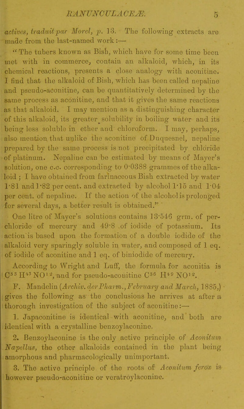 actives, traduit par Morel, p. 13. The following extracts are made from the last-named work :—  The tubers known as Bish, which have for some time been met with in commerce, contain an alkaloid, which, in its chemical reactions, presents a close analogy with acouitine. I find that the alkaloid of Bish, which has been called nepaline and pseudo-aconitine, can be quantitatively determined by the same process as aconitine, and that it gives the same reactions as that alkaloid. I may mention as a distinguishing character of this alkaloid, its greater^ solubility in boiling water and its being less soluble in ether and chloroform. I may, perhaps, also meutiou that utjlike the aconitine of Duquesnel, nepaline prepared by the same process is not precipitated by chloride of platinum. Nepaline can be estimated by means of Mayer's solution, one c.c. corresponding to 0*0388 grammes of the alka- loid ; I have obtained from farinaceous Bish extracted by water 1*81 and ] '82 per cent, and extracted by alcohol 1*15 and 1-04 per cent, of nepaline. If the action of the alcohol is prolonged for several days, a better result is obtained.  One litre of Mayer's solutions contains 13*54-6 grm. of per- chloride of mercury and 49*8 .of iodide of potassium. Its action'is based upon the formation of a double iodide of the alkaloid very sparingly soluble in water, and composed of 1 eq. of iodide of aconitine and 1 eq. of biniodide of mercury. According to Wright and Luff, the formula for aconitia is C33 Hv3NO'Vand for pseudo-acouitine C36 H*9 NO12. F. Mandelin (Archiv. derPharm., February and March, 1885,) ■ gives the following as the conclusions he arrives at after a thorough investigation of the subject of aconitine:— 1. Japaconitine is identical with aconitine, and both are identical with a crystalline benzoylaconine. 2. Benzoylaconine is the only active principle of Aconilum Napellus, the other alkaloids contained in the plant being amorphous and pharmacologically unimportant. 3. The active principle of the roots of Aconiium ferox is however pseudo-aconitine or veratroylaconine.