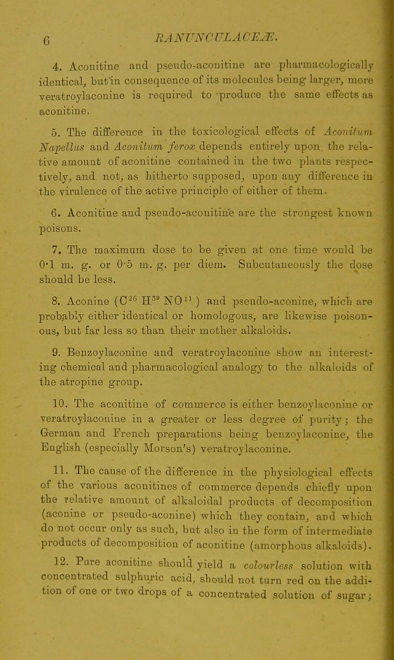 4. Aconitine and pseudo-aconitine are pharmacologically identical, bnt'in consequence of its molecules being larger, more veratroylaconine is required to produce the same effects as aconitine. 5. The difference in the toxicological effects of Aconitum Napelhis and Aconitum ferox depends entirely upon, the rela- tive amount of aconitine contained in the two plants respec- tively, and not, as hitherto supposed, upon any difference in the virulence of the active principle of either of them. 6. Aconitine and pseudo-aconitine are the strongest known poisons. 7. The maximum dose to be given at one time would be 0*1 m. g. or 05 m. g. per diem. Subcutaneously the dose should be less. 8. Aconine (C26 H5 NO11 ) and pseudo-aconine, which are probably either identical or homologous, are likewise poison- ous, but far less so than their mother alkaloids. 9. Benzoylaconine and veratroylaconine show an interest- ing chemical and pharmacological analogy to the alkaloids of the atropine group. 10. The aconitine of commerce is either benzoylaconine or veratroylaconine in a greater or less degree of purity; the German and French preparations being benzoylaconine, the English (especially Morson's) veratroylaconine. 11. The cause of the difference in the physiological effects of the various aconitines of commerce depends chiefly upon the relative amount of alkaloidal products of decomposition (aconine or pseudo-aconine) which they contain, and which do not occur only as such, but also in the form of intermediate products of decomposition of aconitine (amorphous alkaloids). 12. Pure aconitine should yield a colourless solution with concentrated sulphuric acid, should not turn red on the addi- tion of one or two drops of a concentrated solution of sugar;