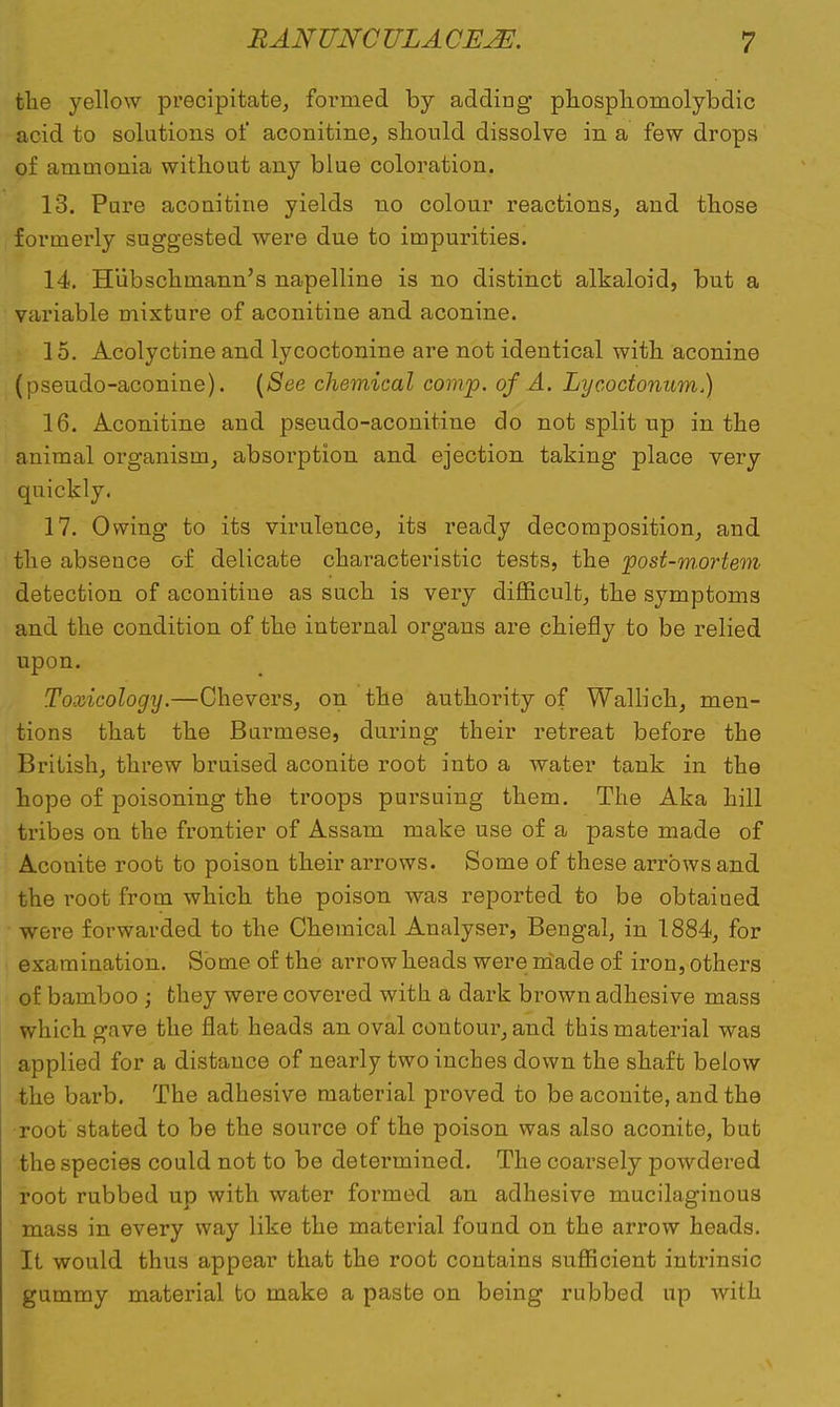 the yellow precipitate, formed by adding phosphomolybdic acid to solutions of aconitine, should dissolve in a few drops of ammonia without any blue coloration. 13. Pure aconitine yields no colour reactions, and those formerly suggested were due to impurities. 14. Hubschmann's napelline is no distinct alkaloid, but a variable mixture of aconitine and aconine. 15. Acolyctine and lycoctonine are not identical with aconine (pseudo-aconine). {See chemical comp. of A. Lycoctonum.) 16. Aconitine and pseudo-aconitine do not split up in the animal organism, absorption and ejection taking place very quickly. 17. Owing to its virulence, its ready decomposition, and the absence of delicate characteristic tests, the post-mortem detection of aconitine as such is very difficult, the symptoms and the condition of the internal organs are chiefly to be relied upon. Toxicology.—Chevers, on the authority of Wallich, men- tions that the Burmese, during their retreat before the British, threw bruised aconite root into a water tank in the hope of poisoning the troops pursuing them. The Aka hill tribes on the frontier of Assam make use of a paste made of Aconite root to poison their arrows. Some of these arrows and the root from which the poison was reported to be obtained were forwarded to the Chemical Analyser, Bengal, in 1884, for examination. Some of the arrow heads were iriade of iron, others of bamboo ; they were covered with a dark brown adhesive mass which gave the flat heads an oval contour, and this material was applied for a distance of nearly two inches down the shaft below the barb. The adhesive material proved to be aconite, and the root stated to be the source of the poison was also aconite, but the species could not to be determined. The coarsely powdered root rubbed up with water formed an adhesive mucilaginous mass in every way like the material found on the arrow heads. It would thus appear that the root contains sufficient intrinsic gummy material to make a paste on being rubbed up with