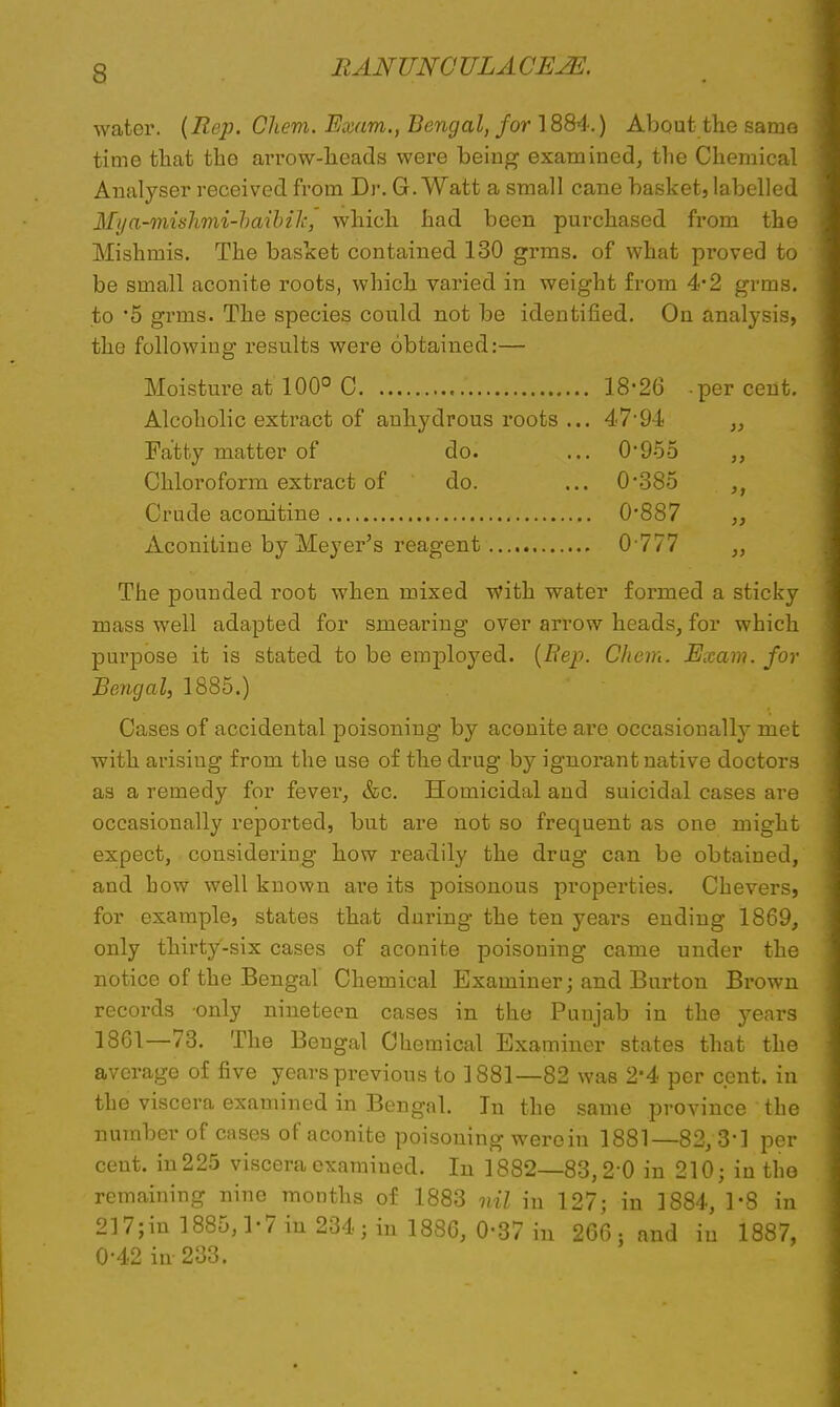 water. (Rep. Chem. Exam., Bengal, for 1884.) About the same time that the arrow-heads were being examined, the Chemical Analyser received from Dr. G. Watt a small cane basket, labelled Mi/a-mishmi-haibiJc, which had been purchased from the Mishmis. The basket contained 130 grms. of what proved to be small aconite roots, which varied in weight from 4*2 grms. to *5 gimis. The species could not be identified. On analysis, the following results were obtained:— Moisture at 100° 0 18*26 per cent. Alcoholic extract of anhydrous roots ... 47*94 „ Fatty matter of do. ... 0*955 Chloroform extract of do. ... 0*385 Crude aconitine 0*887 „ Aconitine by Meyer's reagent 0 777 „ The pounded root when mixed with water formed a sticky mass well adapted for smearing over arrow heads, for which purpose it is stated to be employed. (Rep. Chem. Exam, for Bengal, 1885.) Cases of accidental poisoning by aconite are occasionally met with arisiug from the use of the drug by ignorant native doctors as a remedy for fever, &c. Homicidal and suicidal cases are occasionally reported, but are not so frequent as one might expect, considering how readily the drug can be obtained, and bow well known are its poisonous properties. Chevers, for example, states that during the ten years ending 1869, only thirty-six cases of aconite poisoning came under the notice of the Bengal Chemical Examiner; and Burton Brown records only nineteen cases in the Punjab in the years 1861—73. The Bengal Chemical Examiner states that the average of five years previous to 1881—82 was 2*4 per cent, in the viscera examined in Bengal. In the same province the number of cases of aconite poisoning were in 1881—82, 3*1 per cent, in 225 viscera examined. In 1882—83,2*0 in 210; in the remaining nine months of 1883 nil iu 127; in 1884, 1-8 in 217;in 1885,1*7 in 234; in 1886, 0*37 in 266 ; and iu 1887, 0*42 in 233.