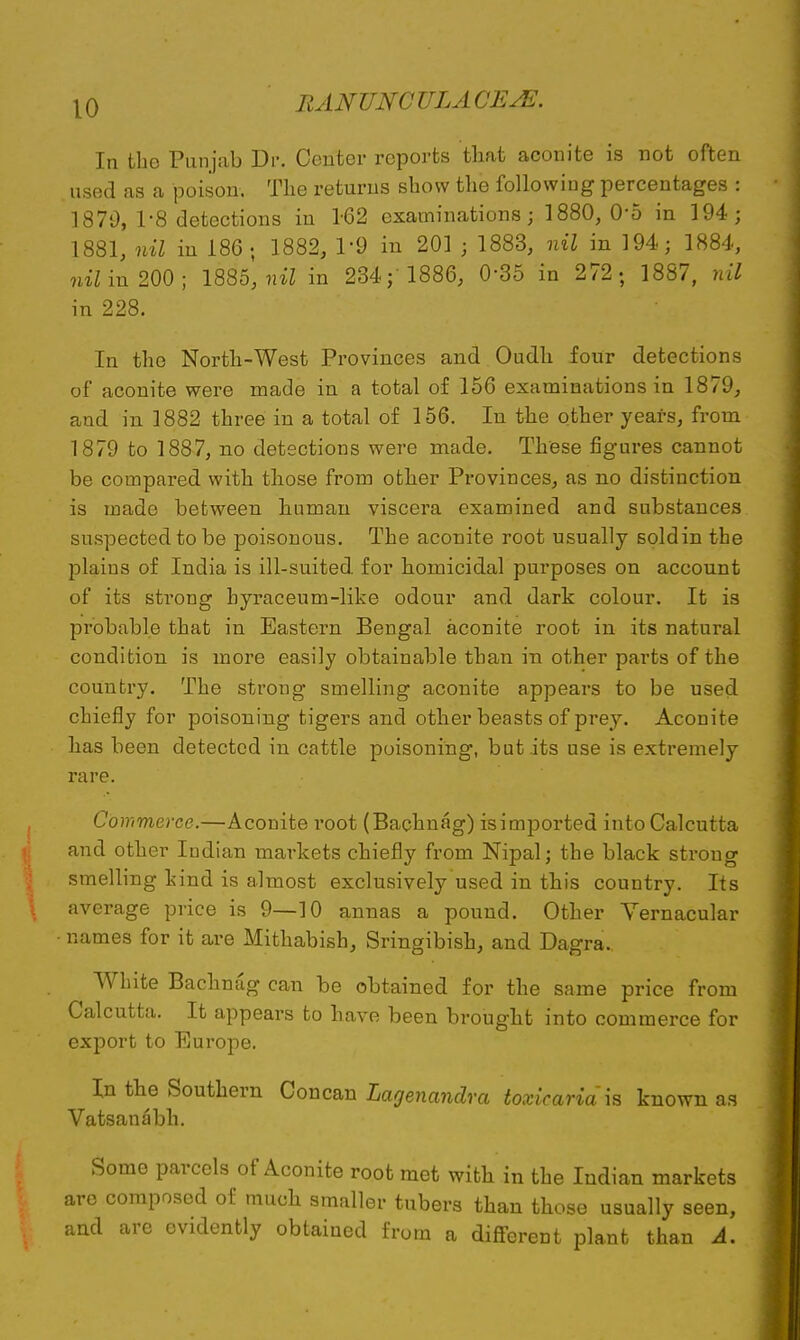 In the Punjab Dr. Center reports that aconite is not often used as a poison. The returns show the following percentages : 1870, 1-8 detections in 1-62 examinations; 1880, 0-5 in 194; 1881, nil in 186; 1882, 1'9 in 201 • 1883, nil in 194; 1884, nil in 200; 1885, nil in 234; 1886, 0-35 in 272 ; 1887, nil in 228. In the North-West Provinces and Oudh four detections of aconite were made in a total of 156 examinations in 1879, and in 1882 three in a total of 156. In the other years, from 1879 to 1887, no detections were made. These figures cannot be compared with those from other Provinces, as no distinction is made between human viscera examined and substances suspected to be poisonous. The aconite root usually soldin the plains of India is ill-suited, for homicidal purposes on account of its strong byraceum-like odour and dark colour. It is probable that in Eastern Bengal aconite root in its natural condition is more easily obtainable than in other parts of the country. The strong smelling aconite appears to be used chiefly for poisoning tigers and other beasts of prey. Aconite has been detected in cattle poisoning, but its use is extremely rare. Commerce.—Aconite root (Bachnag) isimported into Calcutta and other Indian markets chiefly from Nipal; the black strong smelling kind is almost exclusively used in this country. Its average price is 9—10 annas a pound. Other Vernacular names for it are Mithabish, Sringibish, and Dagra.. White Bachnag can be obtained for the same price from Calcutta. It appears to have been brought into commerce for export to Europe. In the Southern Concan Lagenandra toxicaria'is known as Vatsanabh. Some parcels of Aconite root met with in the Indian markets are composed of much smaller tubers than those usually seen, and are evidently obtained from a different plant than A.