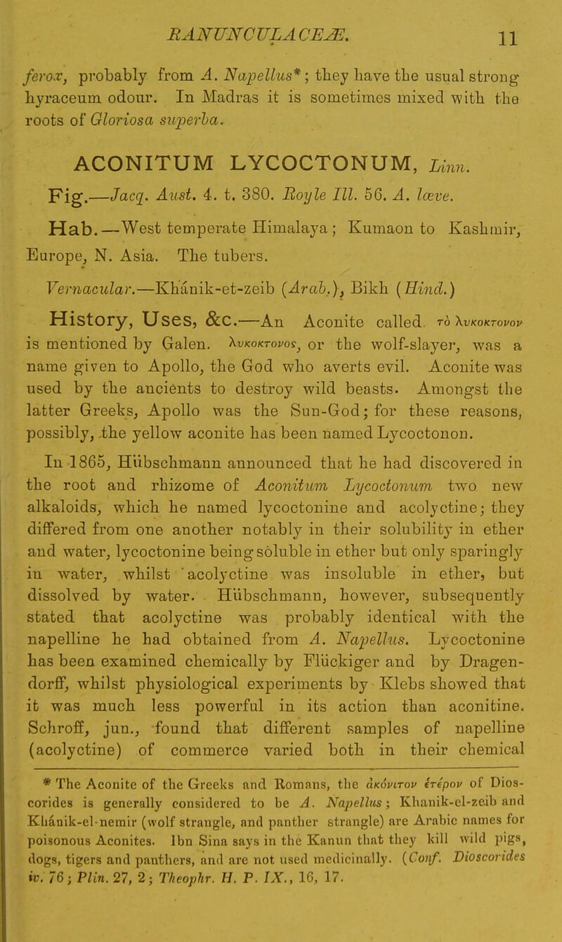 ferox, probably from A. Nup elites*; they have the usual strong hyraceuni odour. In Madras it is sometimes mixed with the roots of Gloriosa snperba. ACONITUM LYCOCTONUM, Linn. Fig.—Jacq. Aust. 4. t. 380. Boyle III. 56. A. here. Hab.—West temperate Himalaya ; Kumaon to Kashmir, Europe, N. Asia. The tubers. Vernacular.—Khanik-et-zeib (Arab,), Bikh (Hind.) History, Uses, &C.—An Aconite called to Xvkoktovov is mentioned by Galen. Xvkoktovos, or the wolf-slayer, was a name given to Apollo, the God who averts evil. Aconite was used by the ancients to destroy wild beasts. Amongst the latter Greeks, Apollo was the Sun-God; for these reasons, possibly, .the yellow aconite has been named Lycoctonon. In 1865, Hiibschmann announced that he had discovered in the root and rhizome of Aconitum Lycoctonum two new alkaloids, which he named lycoctonine and acolyctine; they differed from one another notably in their solubility in ether and water, lycoctonine being soluble in ether but only sparingly in water, whilst ' acolyctine was insoluble in ether, but dissolved by water. Hiibschmann, however, subsequently stated that acolyctine was probably identical with the napelline he had obtained from A. Napellus. Lycoctonine has been examined chemically by Fluckiger and by Dragen- dorff, whilst physiological experiments by Klebs showed that it was much less powerful in its action than aconitine. Schroff, jun., found that different samples of napelline (acolyctine) of commerce varied both in their chemical * The Aconite of the Greeks and Romans, the Hkovitov irepov of Dios- corides is generally considered to be A. Napellus; Khanik-el-zeib and Klianik-el-nemir (wolf strangle, and panther strangle) are Arabic names for poisonous Aconites. Ibn Sina says in the Kanun that they kill wild pigs, dogs, tigers and panthers, and are not used medicinally. (Com/. Dioscorides iv. 76; Plin. 27, 2; Theophr. H. P. IX., 16, 17.