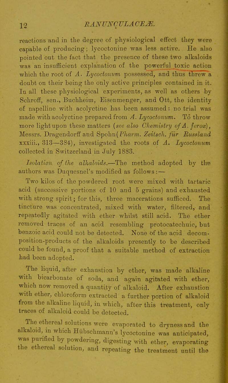 reactions and in the degree of physiological effect they were capable of producing; lycoctonine was less active. He also pointed out the fact that the presence of these two alkaloids was an insufficient explanation of the powerful toxic action which the root of A. Lycoctonum possessed, and thus threw a doubt on their being the only active principles contained in it. In all these physiological experiments, as well as others by Schroff, sen., Buchheim, Eisenmenger, and Ott, the identity of napelline with acolyctine has been assumed : no trial was made with acolyctine prepared from A. Lycoctonum. To throw more light upon these matters (see also Chemistry of A. ferox), Messrs. Dragendorff and Spohn(Pharm. Zeitsch. fur Russland xxxiii., 313—384), investigated the roots of A. Lycoctonum collected in Switzerland in July 1883. Isolation of the alkaloids.—The method adopted by the authors was Duquesnel's modified as follows : — Two kilos of the powdered root were mixed with tartaric acid (successive portions of 10 and 5 grains) and exhausted with strong spirit; for this, three macerations sufficed. The tincture was concentrated, mixed with water, filtered, and repeatedly agitated with ether whilst still acid. The ether removed traces of an acid resembling protocatechuic, but benzoic acid could not be detected. None of the acid decom- position-products of the alkaloids presently to be described could be found, a proof that a suitable method of extraction had been adopted. The liquid, after exhaustion by ether, was made alkaline with bicarbonate of soda, and again agitated with ether, which now removed a quantity of alkaloid. After exhaustion with ether, chloroform extracted a further portion of alkaloid from the alkaline liquid, in which, after this treatment, only traces of alkaloid could be detected. The ethereal solutions were evaporated to dryness and the alkaloid, in which Hubschmann's lycoctonine was anticipated, was purified by powdering, digesting with ether, evaporating the ethereal solution, and repeating the treatment until the
