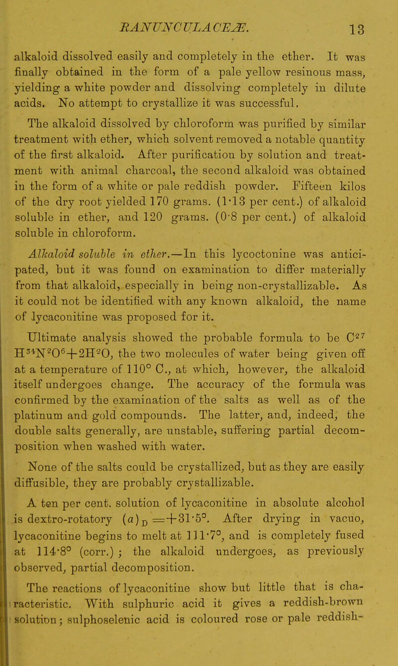 alkaloid dissolved easily and completely in the ether. It was finally obtained in the form of a pale yellow resinous mass, yielding a white powder and dissolving completely in dilute acids. No attempt to crystallize it was successful. The alkaloid dissolved by chloroform was purified by similar treatment with ether, which solvent removed a notable quantity of the first alkaloid. After purification by solution and treat- ment with animal charcoal, the second alkaloid was obtained in the form of a white or pale reddish powder. Fifteen kilos of the dry root yielded 170 grams. (1*13 per cent.) of alkaloid soluble in ether, and 120 grams. (0'8 per cent.) of alkaloid soluble in chloroform. Alkaloid soluble in ether.—In this lycoctonine was antici- pated, but it was found on examination to differ materially from that alkaloid, especially in being non-crystallizable. As it could not be identified with any known alkaloid, the name of lycaconitine was proposed for it. Ultimate analysis showed the probable formula to be C27 H3*N206-f-2H20, the two molecules of water being given off at a temperature of 110° C, at which, however, the alkaloid itself undergoes change. The accuracy of the formula was confirmed by the examination of the salts as well as of the platinum and gold compounds. The latter, and, indeed, the double salts generally, are unstable, suffering partial decom- position when washed with water. None of the salts could be crystallized, but as they are easily diffusible, they are probably crystallizable. A ten per cent, solution of lycaconitine in absolute alcohol is dextro-rotatory (a)D =+31*5°. After drying in vacuo, lycaconitine begins to melt at 111*7°, and is completely fused at 114'8° (corr.) ; the alkaloid undergoes, as previously observed, partial decomposition. The reactions of lycaconitine show but little that is cha- racteristic. With sulphuric acid it gives a reddish-brown solution; sulphoselenic acid is coloured rose or pale reddish-