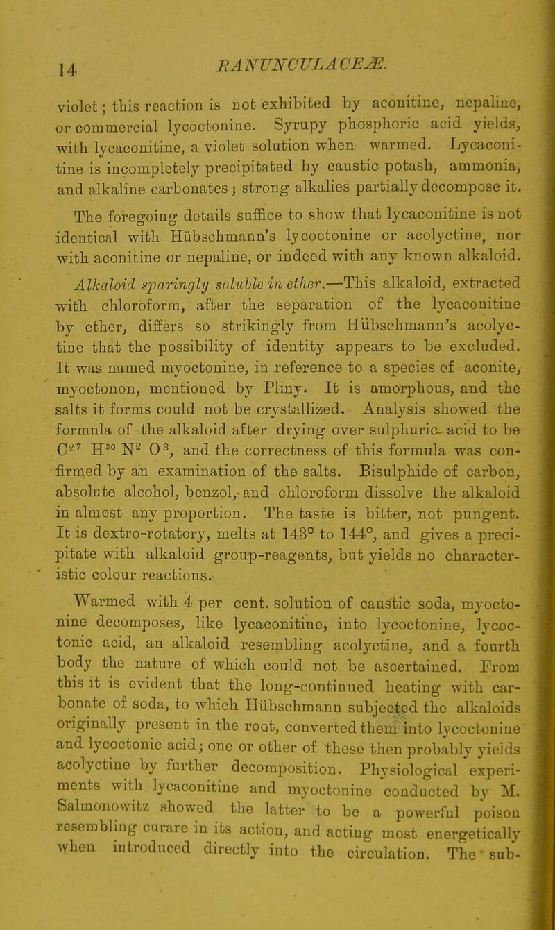 violet; this reaction is not exhibited by aconitine, nepaline, or commercial lycoctonine. Syrupy phosphoric acid yields, with lycaconitine, a violet solution when warmed. Lycaconi- tine is incompletely precipitated by caustic potash, ammonia, and alkaline carbonates ; strong alkalies partially decompose it. The foregoing details suffice to show that lycaconitine is not identical with Hiibschmann's lycoctonine or acolyctine, nor with aconitine or nepaline, or indeed with any known alkaloid. Alkaloid sparingly soluble in ether.—This alkaloid, extracted with chloroform, after the separation of the lycaconitine by ether, differs so strikingly from Hiibschmann's acolyc- tine that the possibility of identity appears to be excluded. It was named myoctonine, in reference to a species of aconite, myoctonon, mentioned by Pliny. It is amorphous, and the salts it forms could not be crystallized. Analysis showed the formula of the alkaloid after drying over sulphuric- acid to be C'J7 H30 N2 O8, and the correctness of this formula was con- firmed by an examination of the salts. Bisulphide of carbon, absolute alcohol, benzol,-and chloroform dissolve the alkaloid in almost any proportion. The taste is bitter, not pungent. It is dextro-rotatory, melts at 143° to 144°, and gives a preci- pitate with alkaloid group-reagents, but yields no character- istic colour reactions. Warmed with 4 per cent, solution of caustic soda, myocto- nine decomposes, like lycaconitine, into lycoctonine, lycoc- tonic acid, an alkaloid resembling acolyctine, and a fourth body the nature of which could not be ascertained. Prom this it is evident that the long-continued heating with car- bonate of soda, to which Hubschmann subjected the alkaloids originally present in the root, converted them into lycoctonine and lycoctonic acid; one or other of these then probably yields acolyctine by further decomposition. Physiological experi- ments with lycaconitine and myoctonine conducted by M. Salmonowitz showed the latter to be a powerful poison resembling curare in its action, and acting most energetically when introduced directly into the circulation. The' sub-