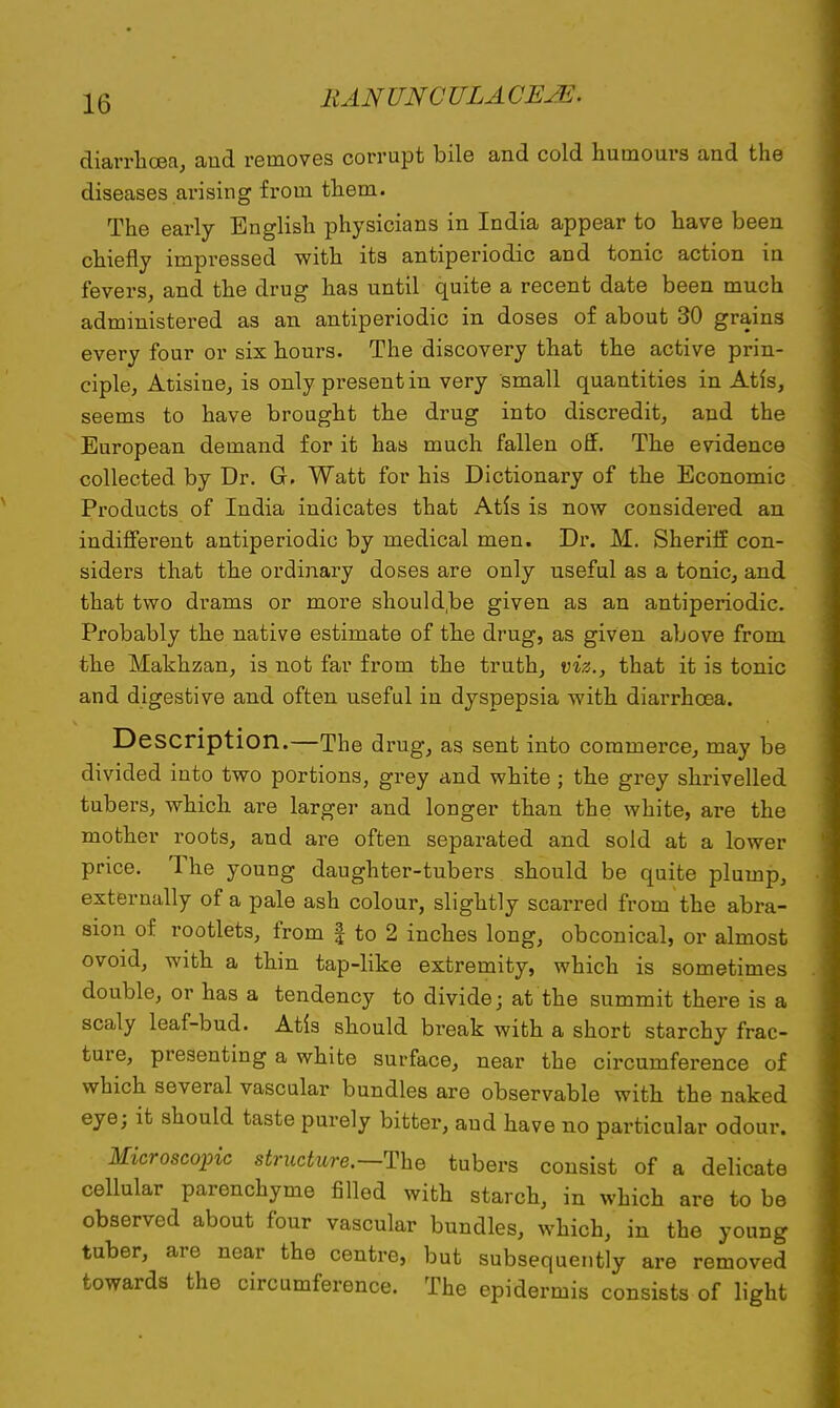 diarrhoea, and removes corrupt bile and cold humours and the diseases arising from them. The early English physicians in India appear to have been chiefly impressed with its antiperiodic and tonic action in fevers, and the drug has until quite a recent date been much administered as an antiperiodic in doses of about 30 grains every four or six hours. The discovery that the active prin- ciple, Atisine, is only present in very small quantities in Atis, seems to have brought the drug into discredit, and the European demand for it has much fallen off. The evidence collected by Dr. G. Watt for his Dictionary of the Economic Products of India indicates that Atis is now considered an indifferent antiperiodic by medical men. Dr. M. Sheriff con- siders that the ordinary doses are only useful as a tonic, and that two drams or more shouldbe given as an antiperiodic. Probably the native estimate of the drug, as given above from the Makhzan, is not far from the truth, viz., that it is tonic and digestive and often useful in dyspepsia with diarrhoea. Description.—The drug, as sent into commerce, may be divided into two portions, grey and white ; the grey shrivelled tubers, which are larger and longer than the white, are the mother roots, and are often separated and sold at a lower price. The young daughter-tubers should be quite plump, externally of a pale ash colour, slightly scarred from the abra- sion of rootlets, from f to 2 inches long, obconical, or almost ovoid, with a thin tap-like extremity, which is sometimes double, or has a tendency to divide; at the summit there is a scaly leaf-bud. Atis should break with a short starchy frac- ture, presenting a white surface, near the circumference of which several vascular bundles are observable with the naked eye; it should taste purely bitter, aud have no particular odour. Microscopic structure.—The tubers consist of a delicate cellular parenchyme filled with starch, in which are to be observed about four vascular bundles, which, in the young tuber, are near the centre, but subsequently are removed towards the circumference. The epidermis consists of light