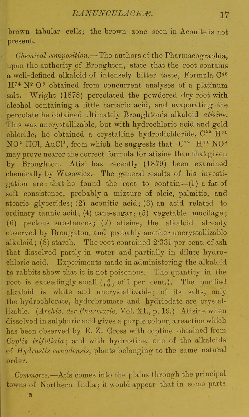 brown tabular cells; the brown zone seen in Aconite is not present. Chemical composition.—The authors of the Pharmacographia, upon the authority of Broughton, state that the root contains a well-defined alkaloid of intensely bitter taste, Formula C4,6 H74, N2 O5 obtained from concurrent analyses of a platinum salt. Wright (1878) percolated the powdered dry root with alcohol containing a little tartaric acid, and evaporating the percolate he obtained ultimately Broughton's alkaloid atisine. This was uncrystallizable, but with hydrochloric acid and gold chloride, he obtained a crystalline hydrodichloride, C22 H31 NO2 HC1, AuCl3, from which he suggests that 022 H31 NOa may prove nearer the correct formula for atisine than that given by Broughton. Atis has recently (1879) been examined chemically by Wasowicz. The general results of his investi- gation are : that he found the root to contain—(1) a fat of soft consistence, probably a mixture of oleic, palmitic, and stearic glycerides; (2) aconitic acid; (3) an acid related to ordinary tannic acid; (4) cane-sugar; (5) vegetable mucilage; (6) pectous substances; (7) atisine, the alkaloid already observed by Broughton, and probably another uncrystallizable alkaloid; (8) starch. The root contained 2*331 per cent, of ash that dissolved partly in water and partially in dilute hydro- chloric acid. Experiments made in administering the alkaloid to rabbits show that it is not poisonous. The quantity in the root is exceedingly small (,{}o of 1 per cent.). The purified alkaloid is white and uncrystallizable; of its salts, only the hydrochlorate, hydrobromate and hydriodate are crystal- lizable. (Archiv. der Pharmacie, Vol. XL, p. 19.) Atisine when dissolved in sulphuric acid gives a purple colour, a reaction which has been observed by E. Z. Gross with coptine obtained from Coptis trifoliata; and with hydi-astine, one of tho alkaloids of Hydrastis canadensis, plants belonging to the same natural order. Commerce.—Atls comes into the plains through the principal towns of Northern India; it would appear that in some parts 3