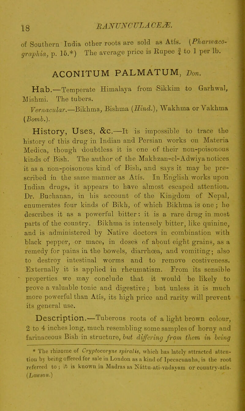 of Southern India other roots are sold as Atis. (Pharmaco- graphia, p. 16.*) The average price is Rupee \ to 1 per lb. ACONITUM PALMATUM, Don. Hab.—Temperate Himalaya from Sikkim to Garhwal, Mishmi. The tubers. Vernacular.—Bikhma, Bishma (Hind.), Wakhma or Vakhma (Bomb.). History, Uses, &C.—It is impossible to trace the history of this drug in Indian and Persian works on Materia Medica, though doubtless it is one of their non-poisonous kinds of Bish. The author of the Makbzam-el-Adwiya notices it as a non-poisonous kind of Bish, and says it may be pre- scribed in the same manner as Atis. In English works upon Indian drugs, it appears to have almost escaped attention. Dr. Buchanan, in his account of the Kingdom of Nepal, enumerates four kinds of Bikh, of which Bikhma is one ; he describes it as a powerful bitter: it is a rare drug in most parts of the country. Bikhma is intensely bitter, like quinine, and is administered by Native doctors in combination with black pepper, or mace, in doses of about eight grains, as a remedy for pains in the bowels, diarrhoea, and vomiting «t also to destroy intestinal worms and to remove costiveness. Externally it is applied in rheumatism. From its sensible properties we may conclude that it would be likely to prove a valuable tonic and digestive; but unless it is much more powerful than Atis, its high price and rarity will prevent its general use. Description.—Tuberous roots of a light brown colour, 2 to 4 inches long, much resembling some samples of horny and farinaceous Bish in structure, but differing from them in being * The rhizome of Cryptocoryne spiralis, which has lately attracted atten- tiou by being offered for sale in London as a kind of Ipecacuanha, is the root referred to ; it is known in Madras as Nattu-ati-vadayara or country-atis. (Lawson.)