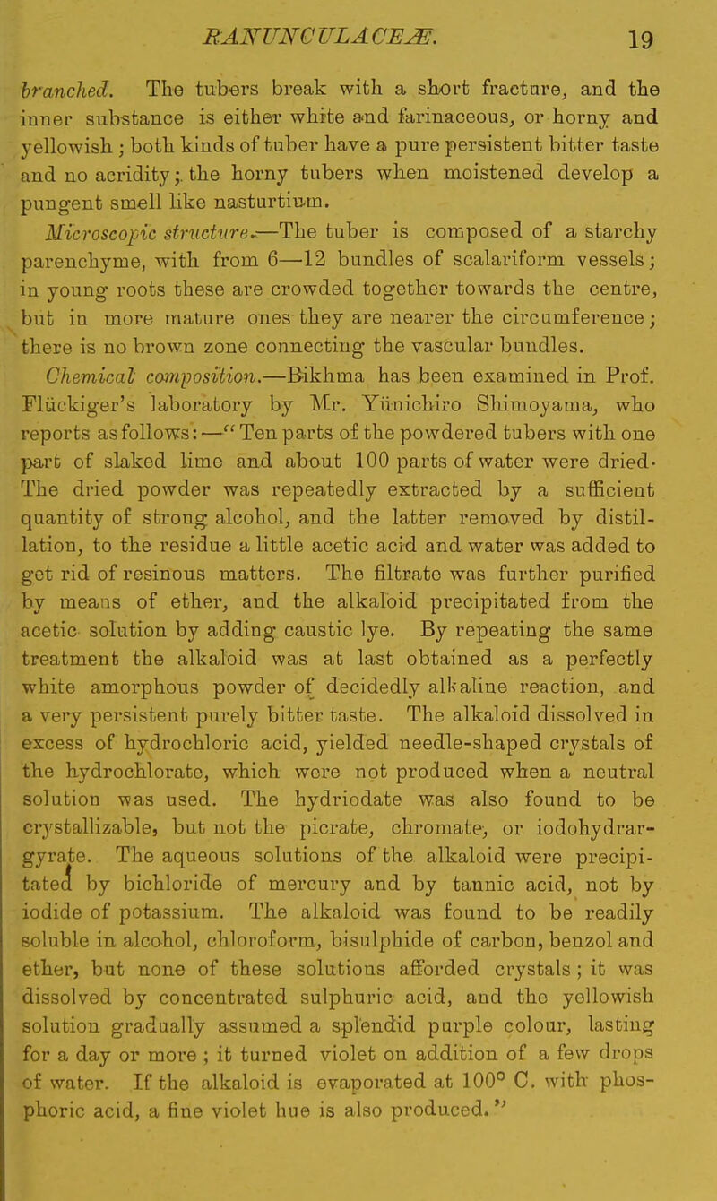 branched. The tubers break with a short fracture, and the inner substance is either white and farinaceous, or horny and yellowish ; both kinds of tuber have a pure persistent bitter taste and no acridity;. the horny tubers when moistened develop a pungent smell like nasturtium. Microscopic structure~—The tuber is composed of a starchy parenchyrne, with from 6—12 bundles of scalariform vessels; in young roots these are crowded together towards the centre, but in more mature ones they are nearer the circumference; there is no brown zone connecting the vascular bundles. Chemical composition.—Bikhma has been examined in Prof. Fliickiger's laboratory by Mr. Yiiuicbiro Shinioyama, who reports as follows:—Ten parts of the powdered tubers with one part of slaked lime and about 100 parts of water were dried- The dried powder was repeatedly extracted by a sufficient quantity of strong alcohol, and the latter removed by distil- lation, to the residue a little acetic acid and water was added to get rid of resinous matters. The nitrate was further purified by means of ether, and the alkaloid precipitated from the acetic solution by adding caustic lye. By repeating the same treatment the alkaloid was at last obtained as a perfectly white amorphous powder of decidedly alkaline reaction, and a very persistent purely bitter taste. The alkaloid dissolved in excess of hydrochloric acid, yielded needle-shaped crystals of the hydrochlorate, which were not produced when a neutral solution was used. The hydriodate was also found to be crystallizable, but not the picrate, chromate, or iodohydrar- gyrate. The aqueous solutions of the alkaloid were precipi- tated by bichloride of mercury and by tannic acid, not by iodide of potassium. The alkaloid was found to be readily soluble in alcohol, chloroform, bisulphide of carbon, benzol and ether, but none of these solutions afforded crystals ; it was dissolved by concentrated sulphuric acid, and the yellowish solution gradually assumed a splendid purple colour, lasting for a day or more ; it turned violet on addition of a few drops of water. If the alkaloid is evaporated at 100° C. with phos- phoric acid, a fine violet hue is also produced. V