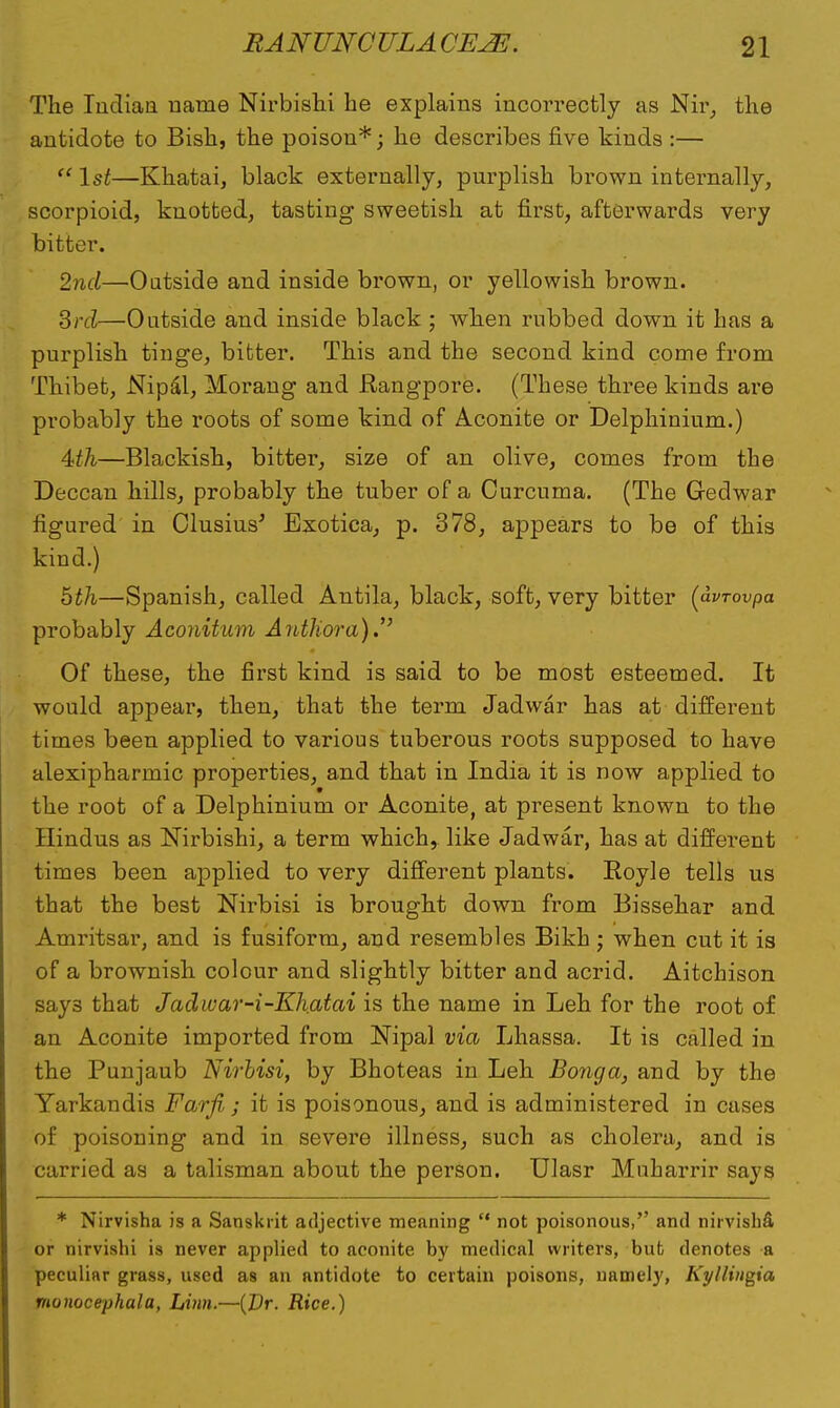The Indian name Nirbishi he explains incorrectly as Nir, the antidote to Bish, the poison*; he describes five kinds :—  1st—Khatai, black externally, purplish brown internally, scorpioid, knotted, tasting sweetish at first, afterwards very bitter. 2nd—Outside and inside brown, or yellowish brown. 3rd—Outside and inside black ; when rubbed down it has a purplish tinge, bitter. This and the second kind come from Thibet, Nipal, Morang and Rangpore. (These three kinds are probably the roots of some kind of Aconite or Delphinium.) 4fA—Blackish, bitter, size of an olive, comes from the Deccan hills, probably the tuber of a Curcuma. (The Gedwar figured in Clusius' Exotica, p. 378, appears to be of this kind.) hth—Spanish, called Antila, black, soft, very bitter (dvrovpa probably Aconitum Author a). Of these, the first kind is said to be most esteemed. It would appear, then, that the term Jadwar has at different times been applied to various tuberous roots supposed to have alexipharmic properties, and that in India it is now applied to the root of a Delphinium or Aconite, at present known to the Hindus as Nirbishi, a term which, like Jadwar, has at different times been applied to very different plants. Eoyle tells us that the best Nirbisi is brought down from Bissehar and Amritsar, and is fusiform, and resembles Bikh; when cut it is of a brownish colour and slightly bitter and acrid. Aitchison says that Jadwar-i-Khatai is the name in Leh for the root of an Aconite imported from JSTipal via Lhassa. It is called in the Punjaub Nirbisi, by Bhoteas in Leh Bonga, and by the Yarkandis Farfi ; it is poisonous, and is administered in cases of poisoning and in severe illness, such as cholera, and is carried as a talisman about the person. Ulasr Muharrir says * Nirvisha is a Sanskrit adjective meaning  not poisonous, and nirvishfi or nirvislii is never applied to aconite by medical writers, but denotes a peculiar grass, used as an antidote to certain poisons, namely, Kyllingia monocephala, Linn.—(Dr. Rice.)