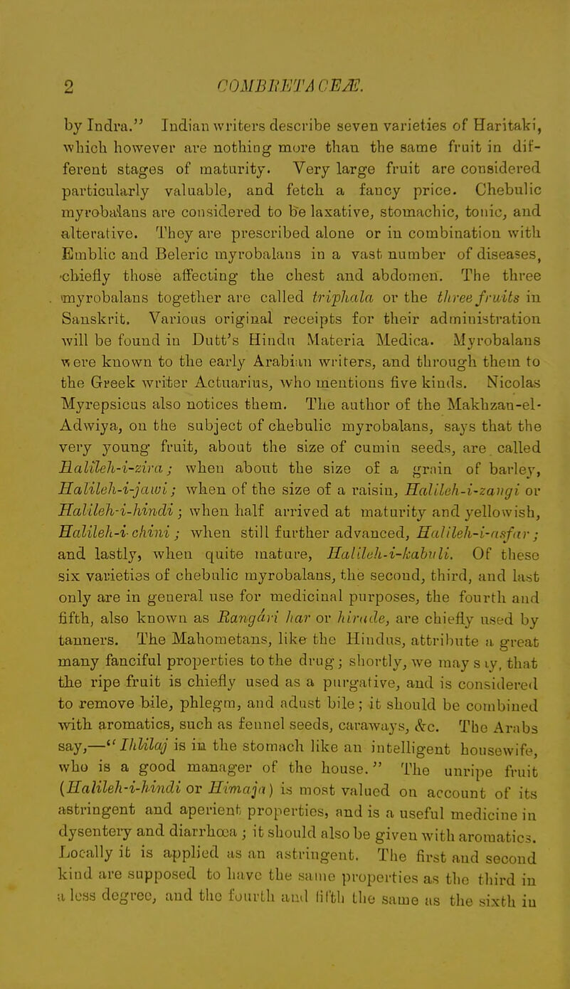 by Indra. ludian writers describe seven varieties of Haritaki, which however are nothing more than the same fruit in dif- ferent stages of maturity. Very large fruit are considered particularly valuable, and fetch a fancy price. Chebulic myrobaiaus are considered to be laxative, stomachic, tonic^ and alterative. They are prescribed alone or in combination with Emblic and Beleric myrobalans in a vast number of diseases, ■chiefly those affecting the chest and abdomen. The three myrobalans together are called triphala or the titree fruits in Sanskrit. Vai'ious original receipts for their administration will be found in Dutt's Hindu Materia Medica. Mjrobalans ■were known to the early Arabian writers, and through them to the Greek writer Actuarius, who mentions five kinds. Nicolas Myrepsicus also notices them. The author of the Makhzan-el- Adwiya, on the subject of ch.ebulio myrobalans, says that the very young fruity about the size of cumin seeds, are . called Halileh-i-zira; when about the size of a grain of barley, Halileh-i-jawi; when of tlie size of a raisin, Halileh-i-zangi or Halileh-i-Jmidi ; when half arrived at maturity and yellowish, Halileh-i-chini ; when still further advanced, Ralileh-i-afifar ; and lastly, when quite mature, Halileh-i-kabitU. Of these six varieties of chebulic myrobalans, the second, third, and last only are in general use for medicinal purposes, the fourth and fifth, also known as Rangdri har or hirude, are chiefl.y used by tanners. The Mahometans, like the Hindus, attribute a great many fanciful properties to the drug; shortly, we may s ly, that the ripe fruit is chiefly used as a purgative, and is considered to remove bile, phlegm, and adust bile; it should be combined with aromatics, such as fennel seeds, caraways, &c. The Arabs say,—^' IhUlaj is in the stomach like an intelligent housewife, who is a good manager of the house. The unripe fruit {EalileJi-i-Undi ov Himajix) is most valued on account of its astringent and aperient properties, and is a useful medicine in dysenteiy and diarrhea ; it should also be given with aromatics. Locally it is applied as an astringent. The first and second kind are supposed to have the same proiDerties as the third in II less degree, and the fourth and lil'th the same as the sixth in