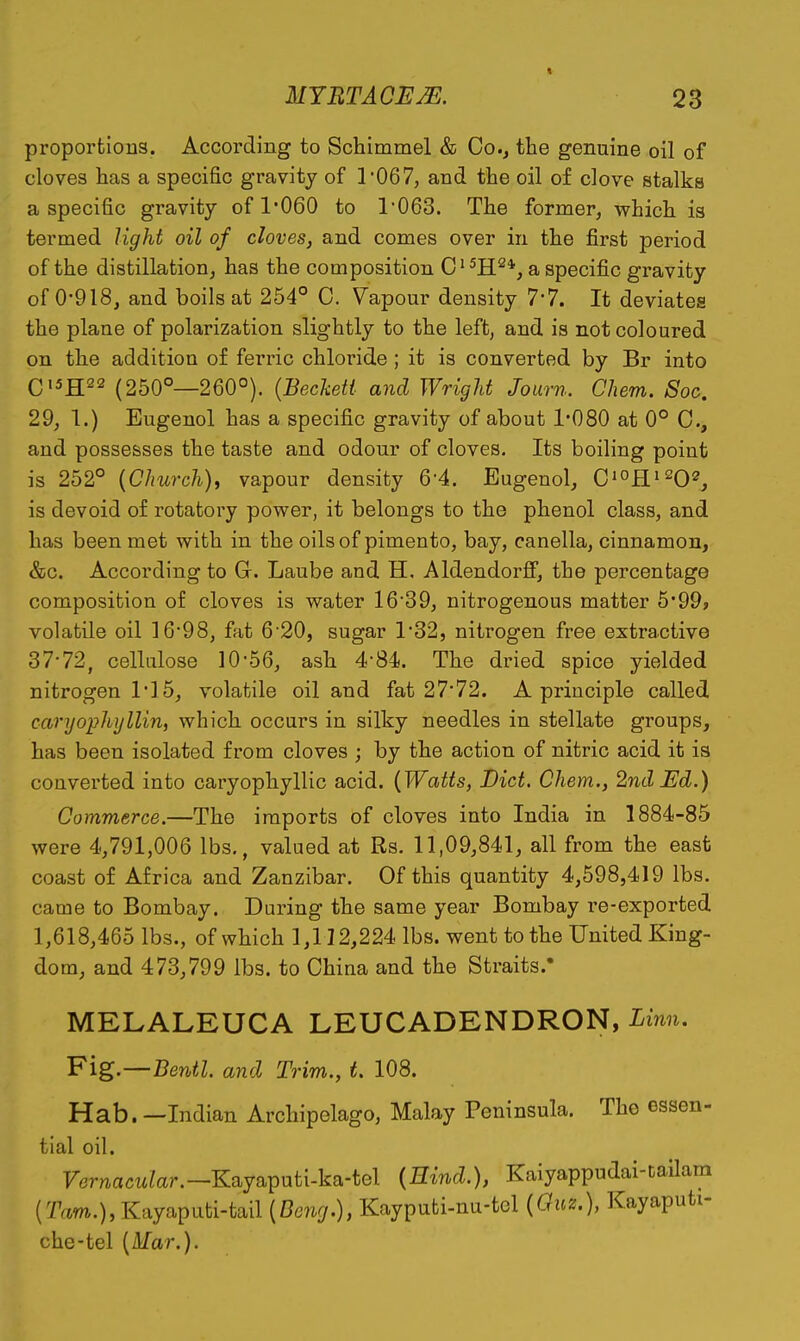 « proportions. According to Schimmel & Co.^ the genuine oil of cloves has a specific gravity of r067, and the oil of clove stalks a specific gravity of 1'060 to 1'063. The former, which is termed light oil of cloves, and comes over in the first period of the distillation, has the composition ^H^*, a specific gravity of 0*918, and boils at 254° C. Vapour density 7*7. It deviates the plane of polarization slightly to the left, and is not coloured on the addition of ferric chloride ; it is converted by Br into C'^H^^ (250°—260°). {Becketi and Wright Journ. Chem. Soc. 29, 1.) Eugenol has a specific gravity of about 1*080 at 0° C, and possesses the taste and odour of cloves. Its boiling point is 252° {Church), vapour density 6-4. Eugenol, Q'^R^'^O^, is devoid of rotatory power, it belongs to the phenol class, and has been met with in the oils of pimento, bay, canella, cinnamon, &c. According to G. Laube and H, Aldendorjff, the percentage composition of cloves is water 1639, nitrogenous matter 5'99» volatile oil ]698, fat 6*20, sugar 1'32, nitrogen free extractive 37*72, cellulose ]056, ash 4'84. The dried spice yielded nitrogen 1'15, volatile oil and fat 27*72. A principle called caryophyllin, which occurs in silky needles in stellate groups, has been isolated from cloves ; by the action of nitric acid it is couverted into caryophyllic acid. {Watts, Diet. Chem., 2nd Ed.) Commerce.—The imports of cloves into India in 1884-85 were 4,791,006 lbs., valued at Rs. 11,09,841, all from the east coast of Africa and Zanzibar. Of this quantity 4,598,419 lbs. came to Bombay. During the same year Bombay re-exported 1,618,465 lbs., of which 1,112,224 lbs. went to the United King- dom, and 473,799 lbs. to Ghina and the Straits.' MELALEUCA LEUCADENDRON, Linn, Fig.—Bentl. and Trim., t. 108. Hab. —Indian Archipelago, Malay Peninsula. The essen- tial oil. Fernacw^ar.—Kayaputi-ka-tel {Eind.), Kaiyappudai-cailam ('ram.),Kayaputi-tail {Bong.), Kayputi-nu-tel {Gm.), Kayaputi- che-tel {Mar.).