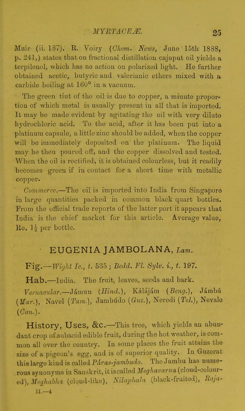 Muir (ii. 187). R. Voiiy {Chem. News, June 15tli 1888,- p. 241,) states that on fractional distillation cajuput oil yields a terpilenol, which has no action on polarized light. He further obtained acetic, butyric and valerianic ethers mixed with a carbide boiling at 160° in a vacuum. The green tint of the oil is due to copper, a minute propor- tion of which metal is usually present in all that is imported. It may be made evident by agitating the oil with very dilute hydrochloric acid. To the acid, after it has been put into a platinum capsule, a little zinc should be added, when the copper will be immediately deposited on' the platinum. The liquid may be then poured off, and the copper dissolved and tested. When the oil is rectified, it is obtained colourless, but it readily becomes green if in contact for a short time with metallic copper. Commerce.—The oil is imported into India from Singapore in large quantities packed in common black quart bottles. From the official trade reports of the latter port it appears that India is the chief market for this article. Average value, Re. H per bottle. EUGENIA JAMBOLANA, Lavi. ¥ig.~-Wigld Ic, t. 535 ; Bedd. Fl. Sylv. 1, t. 197. Hab.—India. The fruit, leaves, seeds and bark. Vernacular.—Jdmun {Hind.), Kalajam (Beng.), Jambu {¥ar.), Navel {Tarn.), Jambudo {Guz.), Neredi {Tel.}, Nevale {Gail.). History, Uses, &C.—This tree, which yields an abun- dant crop of .subacid edible fruit, during the hot weather, is com- mon all over the country. In some places the fruit attains the size of a pigeon's egg, and is of superior quality. In Guzerat this largo kiud is called Pdras-jamhudo. The Jambu has nume- rous synonyms in Sanskrit, it iscalled il^/myar/ja (cloud-colour- ed), Meghabha (cloud-like), NiUvphala (black-fruited), Raja-