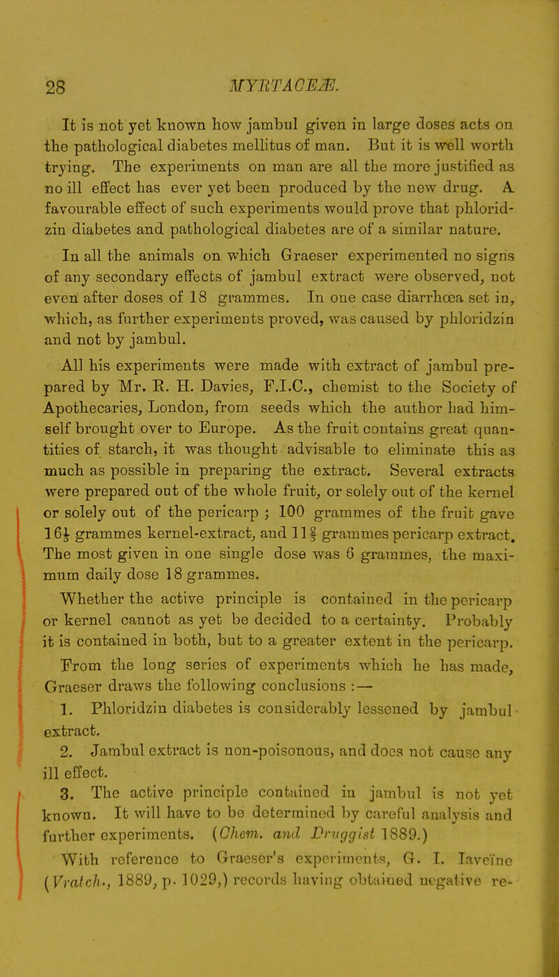 It is not yet known how jambul given in large closes acts on the pathological diabetes mellitus of man. But it is well worth trying. The experiments on man are all the more justified as no ill effect has ever yet been produced by the new drug. A. favourable effect of such experiments would, prove that phlorid- zin diabetes and pathological diabetes are of a similar nature. In all the animals on which Graeser experimented no signs of any secondary effects of jambul extract were observed, not even after doses of 18 grammes. In one case diarrhoea set in, which, as further experiments proved, was caused by phloridzin and not by jambul. All his experiments were made with extract of jambul pre- pared by Mr. R. H. Davies, F.I.C, chemist to the Society of Apothecaries, London, from seeds which the author had him- self brought over to Europe. As the fruit contains great quan- tities of starch, it was thought advisable to eliminate this as much as possible in preparing the extract. Several extracts were prepared out of the whole fruit, or solely out of the kernel or solely out of the pericarp ; 100 grammes of the fruit gave 16^ grammes kernel-extract, and llf grammes pericarp extract. The most given in one single dose was 6 grammes, the maxi- mum daily dose 18 grammes. Whether the active principle is contained in the pericarp or kernel cannot as yet be decided to a certainty. Probably it is contained in both, but to a greater extent in the pericarp. From the long series of experiments which he has made, Graeser draws the following conclusions : — 1. Phloridzin diabetes is considerably lessened by jambul- extract. 2. Jambul extract is non-poisonous, and docs not cause any ill effect. 3. The active principle contained in jambul is not yet known. It will have to be determined by careful analysis and further experiments. {Chem. and JDmggist }889.) With reference to Graeser's experiments, G. I. lavei'ne {Vmtch', 1889, p. 1029,) records having obtained negative re-