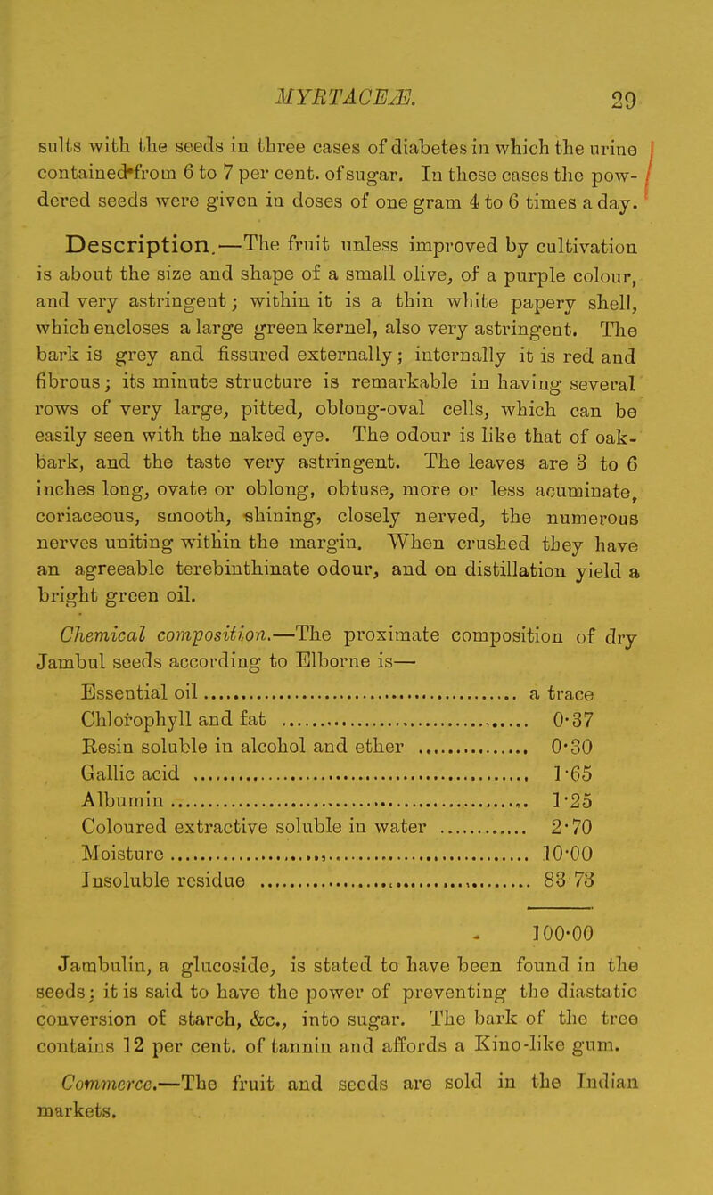 suits with the seeds in three cases of diabetes in which the urine contaiued^i-om 6 to 7 per cent, of sugar. In these cases the pow- dered seeds were given ia doses of one gram 4 to 6 times a day. Description.—The fruit unless improved by cultivation is about the size and shape of a small olive, of a purple colour, and very astringent; within it is a thin white papery shell, which encloses a large green kernel, also very astringent. Tlie bark is grey and fissured externally; internally it is red and fibrous; its minute structure is remarkable in having several rows of very large, pitted, oblong-oval cells, which can be easily seen with the naked eye. The odour is like that of oak- bark, and the taste very astringent. The leaves are 3 to 6 inches long, ovate or oblong, obtuse, more or less acuminate coriaceous, smooth, shining, closely nerved, the numerous nerves uniting within the margin. When crushed they have an agreeable terebinthinate odour, and on distillation yield a bright green oil. Chemical composition.—The pi'oximate composition of dry Jambul seeds according to Elborne is— Essential oil a trace Chlorophyll and fat 0-37 Resin soluble in alcohol and ether O'oO Gallic acid ]-65 Albumin ]'25 Coloured extractive soluble in water 2*70 Moisture , 10-00 Insoluble residue , 83 73 100-00 Jarabulin, a glucoside, is stated to have been found in the seeds: it is said to have the power of preventing the diastatic conversion of starch, &c., into sugar. The bark of the tree contains 12 per cent, of tannin and affoi'ds a Kino-like gum. Commerce.—The fruit and seeds are sold in the Indian markets.