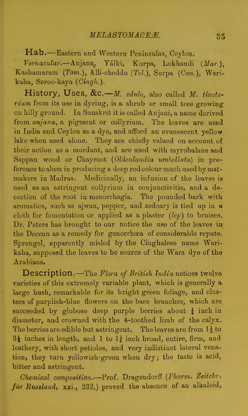 Hab.—Eastern and Western Peninsulas, Ceylon. Vernacular.—Anjana^ Yalki, Kurpa, Lokhandi (Mar.), Kashamaram {Tarn.), A.lli-cheddu {Tel.), Surpa {Can.), Wari- kaha, Seroo-kaya {Cingh.). History, Uses, Scc.^M. edule, also called M. tindo- rium from its use in dyeing, is a shrub or small tree growing on hilly ground. In Sanskrit it is called Anjani, a name derived from anjana, a pigment or collyrium. The leaves are used in India and Ceylon as a dye, and afford an evanescent yellow lake when used alone. They are chiefly valued on account of their action as a mordant, and are used with myrobalans and Sappan wood or Chayroot {Oldenlandia umhellata) in pre- ference to alum in producing a deep red colour much used by mat- makers in Madras. Medicinally, an infusion of the leaves is used as an astringent collyrium in conjunctivitis, and a de- coction of the root in monorrhagia. The pounded bark with aromatics, such as ajwan, pepper, and zedoary is tied up in a cloth for fomentation or applied as a plaster {lep) to bruises. Dr. Peters has brought to our notice the use of the leaves in the Deccan as a remedy for gonorrhoea of considerable repute. Sprengel, apparently misled by the Cinghalese name Wari- kaha, supposed the leaves to he source of the Wars dye of the Arabians. Description.—The Flora of British India notices twelve varieties of this extremely variable plant, which is generally a large bush, remarkable for its bright green foliage, and clus- ters of purplish-blue flowers on the bare branches, which are succeeded by globose deep purple berries about \ inch in diameter, and crowned with the 4-toothed limb of the calyx. The berries are edible but astringent. The leaves are from 12 to 3^ inches in length, and \ to \\ inch broad, entire, firm, and leathery, with short petioles, and very indistinct lateral vena- tion, they turn yellowish-green when dry; the taste is acid, bitter and astringent. Chemical composition.—Prof, Dragendorff {Pharm. Zeitchr. fur Busslandy xxi., 232,) proved the absence of an alkaloid,