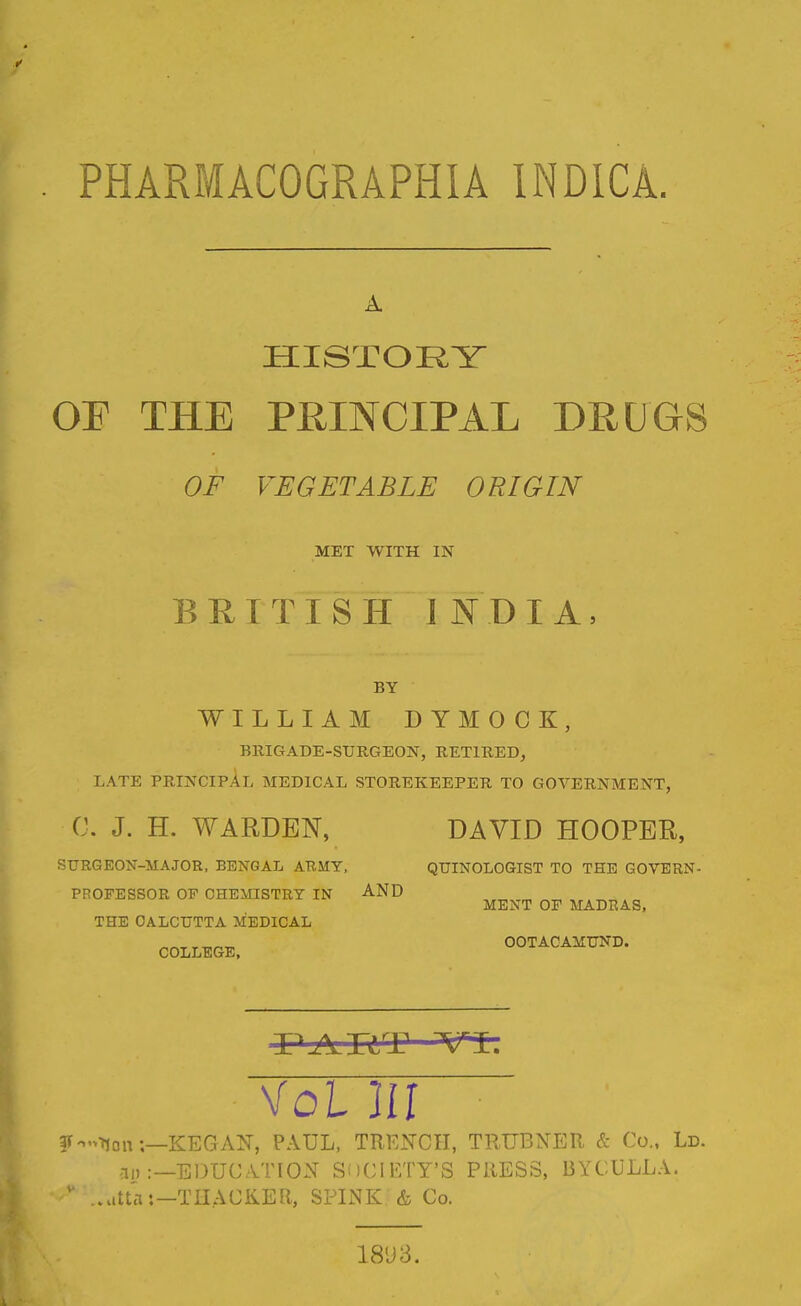 PHARMACOGRAPHIA INDICA. HISTOI^Y OF THE PRINCIPAL DRUGS OF VEGETABLE ORIGIN MET WITH IN BRITISH INDIA, BY WILLIAM D YMO CK, BRIGADE-SURGEON, RETIRED, LATE PRINCIPAL MEDICAL STOREKEEPER TO GOVERNMENT, C. J. H. WARDEN, DAVID HOOPER, SURGEON-MAJOR, BENGAL ARMY, QUINOLOGIST TO THE GOVERN- PROFESSOR OF CHEMISTRY IN AND MENT OF MADRAS, THE CALCUTTA MEDICAL r -n,r,-^ OOTACAMUND. COLLEGE, Vol in jr.,>iton:—KEGAN, PAUL, TRENCH, TRUBNER & Co., Ld. -II) :—EDUCATION SiiClETY'S PRESS, BYCULLA, ' .att'a:—TIIACKER, SPINK & Co.