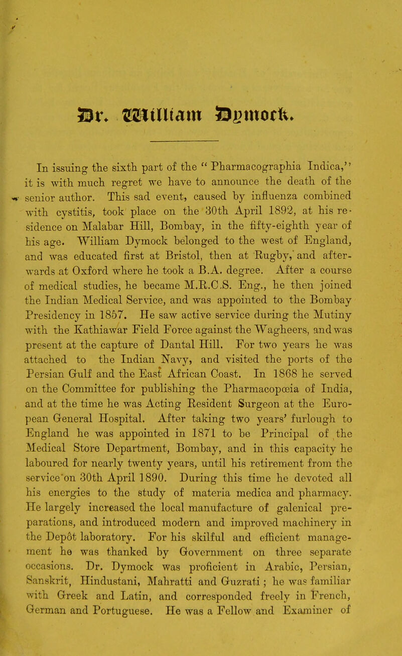 59r* JSKtUtam iSfimotfe* In issuing tlie sixth part of the  Pharmacographia Indica, it is with much regret we have to announce the death of the «*■ senior author. This sad event, caused by influenza combined with cystitis, took place on the 30th April 1892, at his re- sidence on Malabar Hill, Bombay, in the fifty-eighth year of his age. William Dymock belonged to the west of England, and was educated first at Bristol, then at Rugby,' and after- wards at Oxford where he took a B.A. degree. After a course of medical studies, he became M.R.C.S. Eng., he then joined the Indian Medical Service, and was appointed to the Bombay Presidency in 1857. He saw active service during the Mutiny with the Kathiawar Field Force against the Wagheers, and was present at the capture of Dantal Hill. For two years he was attached to the Indian Navy, and visited the ports of the Persian Gulf and the East African Coast. In 1868 he served on the Committee for publishing the Pharmacopoeia of India, and at the time he was Acting Resident Surgeon at the Euro- pean Greneral Hospital. After taking two years' furlough to England he was appointed in 1871 to be Principal of the Medical Store Department, Bombay, and in this capacity he laboured for nearly twenty years, until his retirement from the service'on 30th April 1890. During this time he devoted all his energies to the study of materia medica and pharmacy. He largely increased the local manufacture of galenical pre- parations, and introduced modern and improved machinery in the Depot laboratory. For his skilful and efficient manage- ment he was thanked by Government on three separate occasions. Dr. Dymock was proficient in Arabic, Persian, Sanskrit, Hindustani, Mahratti and Guzrati; he was familiar with Greek and Latin, and corresponded freely in French, German and Portuguese. He was a Fellow and Examiner of