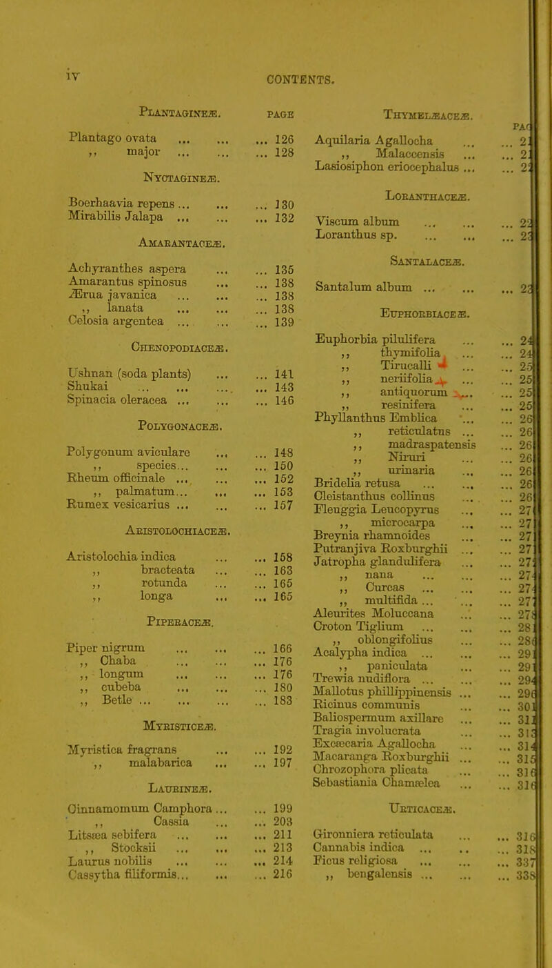 CONTENTS. Plant A.GINE2E. PAGE THYMBLiBACES. Plantago ovata ,, major NyCTAGINEa!. Boerhaavia repens ... Mirabilis Jalapa ... Amaeantaoe^. Achyranthes aspera Amarantus spinosus jiErua javanica ,, lanata Celosia argentea ... Chenopodiaceje . Ushnan (soda plants) Shukai Spinacia oleracea .,, POLYGONAOE^. Polygonum aviculare ... ,, species Rhexun officinale ... palmatum Rumex vesicarius Aeistolochiace^ . Aristolochia indica ,, bracteata ,, rotunda longa PiPEEACEiE. Piper nigrum Chaba ,, longum ,, cubeba ,, Betle Myeistice^. Myristica fragrans malabarica Lat7Eine;e. Oinnamomum Cami^hora ,, Cassia Litssea sebif era ,, Stocksii Laurus nobilis Cassytlia filiformis... 126 128 130 132 135 138 138 138 139 141 143 146 148 150 152 153 157 158 163 165 165 166 176 J76 180 183 192 197 199 203 211 213 214 216 Aquilaria A gallocha ,, Malaccensis Lasiosiphon eriocephalus ... LOEANTHACEiE. Viscum album Loranthus sp. SANTALACEiE. Santalum album ... EtrpHOEBIACEE. Euphorbia pilulifera thymif olia Tirucalli >* neriifoliaj^ antiquorum resinifera Pbyllanthus Emblica reticulatus ... ,, madraspatensis Niniri ,, urinaria Bridelia retusa Cleistanthus collinus ... . rieuggia Leucopyras microcarpa Breynia rliamnoides Putranjiva Hoxburghii ... Jatrbpha glandulifera nana Curcas ,, multifida... Aleuiites Moluccana Croton Tiglium ,, oblongifolius Acalypha indica ... ,, paniculata Trewia nudiflora ... Mallotus phillipiiinensis ... Ricinus communis Baliospennum axillare Tragia involucrata Exccecaria Agallocha Macarauga Roxbxirgliii ... Chrozophura plicata Sebastiania Chamtelea IjETICACEiE. Gironniera reticulata Cannabis indica Ficus rcligiosa ,, bengalcnsis ...