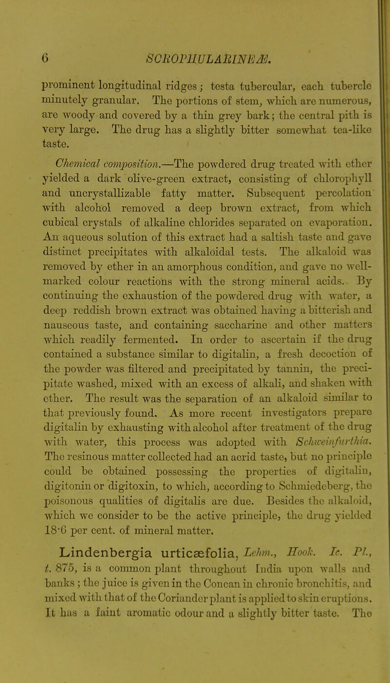 prominent longitudinal ridges; testa tubercular, each tubercle minutely granular. The portions of stem^ which are numerous, are woody and covered by a thin grey bark; the central pith is very large. The drug has a slightly bitter somewhat tea-like taste. Chemical composition.—The powdered drug treated with ether yielded a dark olive-green extract, consisting of chlorophyll and uncrystallizable fatty matter. Subsequent percolation with alcohol removed a deep brown extract, from which cubical crystals of alkaline chlorides separated on evaporation. An aqueous solution of this extract had a saltish taste and gave distinct precipitates with alkaloidal tests. The alkaloid was removed by ether in an amorphous condition, and gave no well- marked colour reactions with the strong mineral acids. By continuing the exhaustion of the powdered drug with water, a deep reddish brown extract was obtained having a bitterish and nauseous taste, and containing saccharine and other matters which readily fermented. In order to ascertain if the drug contained a substance similar to digitalin, a fresh decoction of the powder was filtered and precipitated by tannin, the preci- pitate washed, mixed with an excess of alkali, and shaken with ether. The result was the separation of an alkaloid similar to that previously found. As more recent investigators prepare digitalin by exhausting with alcohol after treatment of the drug with water, this process was adoj)ted with Sckiceinfurthia. The resinous matter collected had an acrid taste, but no principle could be obtained possessing the properties of digitalin, digitonin or digitoxin, to which, according to Schmicdcberg, the poisonous qualities of digitalis are due. Besides the alkaloid, which we consider to be the active principle, the drug yielded 18*6 per cent, of mineral matter. Lindenbergia urticaefolia, Le/im., Rook. Ic. PL, t. 875, is a common jjlant throughout India upon walls and banks ; the juice is given in the Concanin chronic bronchitis, and mixed with that of the Coriander plant is applied to skin eruptions. It has a faint aromatic odour and a slightly bitter taste. The