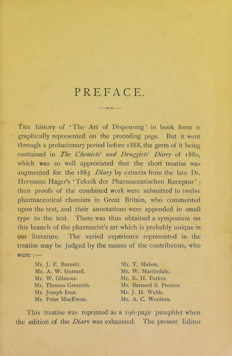 PREFACE The history of ' The Art of Dispensing' in book form is graphically represented on the preceding page. But it went through a probationary period before 1888, the germ of it being contained in The Chemists' and Druggists' Diary of 1880, which was so well appreciated that the short treatise was augmented for the 1885 Diary by extracts from the late Dr. Hermann Hager's ' Teknik der Pharmaceutischen Receptur' ; then proofs of the combined work were submitted to twelve pharmaceutical chemists in Great Britain, who commented upon the text, and their annotations were appended in small type to the text. There was thus obtained a symposium on this branch of the pharmacist's art which is probably unique in our literature. The varied experience represented in the treatise may be judged by the names of the contributors, who were :— Mr. J. F. Burnett. Mr. T. Maben. Mr. A. W. Gerrard. Mr. W. Martindale. Mr. W. Gilmour. Mr. R. H. Parker. Mr. Thomas Greenish. Mr. Barnard S. Proctor. Mr. Joseph Ince. Mr. J. H. Webb. Mr. Peter MacEwan. Mr. A. C. Wootton. This treatise was reprinted as a 196-page pamphlet when the edition of the Diary was exhausted. The present Editor