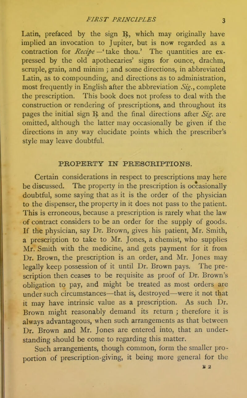 Latin, prefaced by the sign 1^, which may originally have implied an invocation to Jupiter, but is now regarded as a contraction for Recipe — take thou.' The quantities are ex- pressed by the old apothecaries' signs for ounce, drachm, scruple, grain, and minim ; and some directions, in abbreviated Latin, as to compounding, and directions as to administration, most frequently in English after the abbreviation Sig., complete the prescription. This book does not profess to deal with the construction or rendering of prescriptions, and throughout its pages the initial sign and the final directions after Sig. are omitted, although the latter may occasionally be given if the directions in any way elucidate points which the prescriber's style may leave doubtful. PROPERTY IN PRESORIPTIONS. Certain considerations in respect to prescriptions may here be discussed. The property in the prescription is occasionally doubtful, some saying that as it is the order of the physician to the dispenser, the property in it does not pass to the patient. This is erroneous, because a prescription is rarely what the law of contract considers to be an order for the supply of goods. If the physician, say Dr. Brown, gives his patient, Mr. Smith, a prescription to take to Mr. Jones, a chemist, who supplies Mr. Smith with the medicine, and gets payment for it from Dr. Brown, the prescription is an order, and Mr. Jones may legally keep possession of it until Dr. Brown pays. The pre- scription then ceases to be requisite as proof of Dr. Brown's obligation to pay, and might be treated as most orders are under such circumstances—that is, destroyed—were it not that it may have intrinsic value as a prescription. As such Dr. Brown might reasonably demand its return ; therefore it is always advantageous, when such arrangements as that between Dr. Brown and Mr. Jones are entered into, that an under- standing should be come to regarding this matter. Such arrangements, though common, form the smaller pro- portion of prescription-giving, it being more general for the