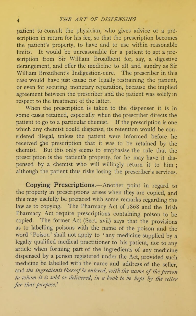 patient to consult the physician, who gives advice or a pre- scription in return for his fee, so that the prescription becomes the patient's property, to have and to use within reasonable limits. It would be unreasonable for a patient to get a pre- scription from Sir William Broadbent for, say, a digestive derangement, and offer the medicine to all and sundry as Sir William Broadbent's Indigestion-cure. The prescriber in this case would have just cause for legally restraining the patient, or even for securing monetary reparation, because the implied agreement between the prescriber and the patient was solely in respect to the treatment of the latter. When the prescription is taken to the dispenser it is in some cases retained, especially when the prescriber directs the patient to go to a particular chemist. If the prescription is one which any chemist could dispense, its retention would be con- sidered illegal, unless the patient were informed before he received Jhe prescription that it was to be retained by the chemist. But this only seems to emphasise the rule that the prescription is the patient's property, for he may have it dis- pensed by a chemist who will willingly return it to him ; although the patient thus risks losing the prescriber's services. Copying Prescriptions.—Another point in regard to the property in prescriptions arises when they are copied, and this may usefully be prefaced with some remarks regarding the law as to copying. The Pharmacy Act of 1868 and the Irish Pharmacy Act require prescriptions containing poison to be copied. The former Act (Sect, xvii) says that the provisions as to labelling poisons with the name of the poison and the word 'Poison' shall not apply to 'any medicine supplied by a legally qualified medical practitioner to his patient, nor to any article when forming part of the ingredients of any medicine dispensed by a person registered under the Act, provided such medicine be labelled with the name and address of the seller, and the i?igredients thereof be entered, with the ?tavie of the person to whom it is sold or delivered, in a book to be kept by the seller far that purpose.^