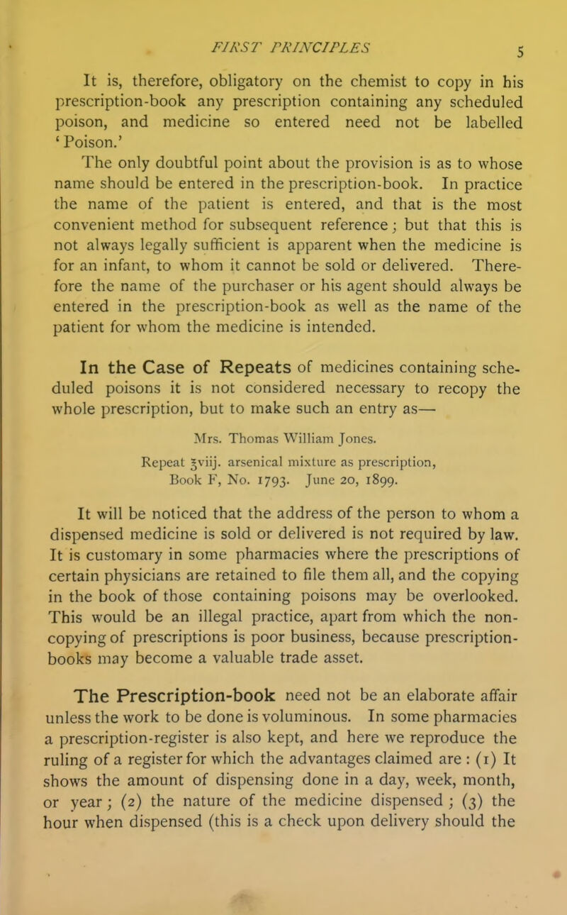 It is, therefore, obligatory on the chemist to copy in his prescription-book any prescription containing any scheduled poison, and medicine so entered need not be labelled ' Poison.' The only doubtful point about the provision is as to whose name should be entered in the prescription-book. In practice the name of the patient is entered, and that is the most convenient method for subsequent reference; but that this is not always legally sufficient is apparent when the medicine is for an infant, to whom it cannot be sold or delivered. There- fore the name of the purchaser or his agent should always be entered in the prescription-book as well as the name of the patient for whom the medicine is intended. In the Case of Repeats of medicines containing sche- duled poisons it is not considered necessary to recopy the whole prescription, but to make such an entry as— Mrs. Thomas William Jones. Repeat gviij. arsenical mixture as prescription, Book F, No. 1793. J^ 20, 1899. It will be noticed that the address of the person to whom a dispensed medicine is sold or delivered is not required by law. It is customary in some pharmacies where the prescriptions of certain physicians are retained to file them all, and the copying in the book of those containing poisons may be overlooked. This would be an illegal practice, apart from which the non- copying of prescriptions is poor business, because prescription- books may become a valuable trade asset. The Prescription-book need not be an elaborate affair unless the work to be done is voluminous. In some pharmacies a prescription-register is also kept, and here we reproduce the ruling of a register for which the advantages claimed are : (i) It shows the amount of dispensing done in a day, week, month, or year; (2) the nature of the medicine dispensed ; (3) the hour when dispensed (this is a check upon delivery should the