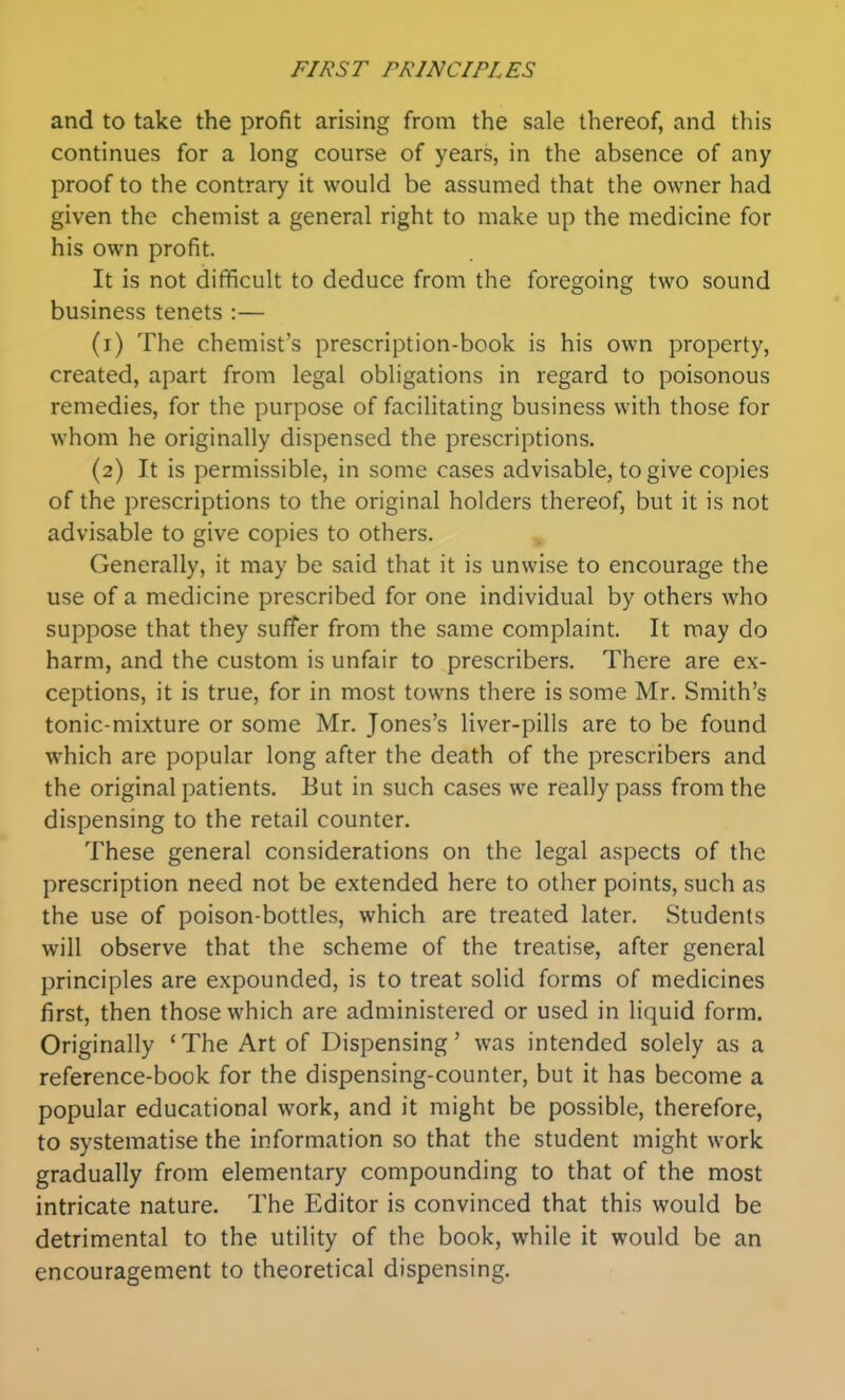 and to take the profit arising from the sale thereof, and this continues for a long course of years, in the absence of any proof to the contrary it would be assumed that the owner had given the chemist a general right to make up the medicine for his own profit. It is not difficult to deduce from the foregoing two sound business tenets :— (1) The chemists prescription-book is his own property, created, apart from legal obligations in regard to poisonous remedies, for the purpose of facilitating business with those for whom he originally dispensed the prescriptions. (2) It is permissible, in some cases advisable, to give copies of the prescriptions to the original holders thereof, but it is not advisable to give copies to others. Generally, it may be said that it is unwise to encourage the use of a medicine prescribed for one individual by others who suppose that they suffer from the same complaint. It may do harm, and the custom is unfair to prescribers. There are ex- ceptions, it is true, for in most towns there is some Mr. Smith's tonic-mixture or some Mr. Jones's liver-pills are to be found which are popular long after the death of the prescribers and the original patients. But in such cases we really pass from the dispensing to the retail counter. These general considerations on the legal aspects of the prescription need not be extended here to other points, such as the use of poison-bottles, which are treated later. Students will observe that the scheme of the treatise, after general principles are expounded, is to treat solid forms of medicines first, then those which are administered or used in liquid form. Originally 'The Art of Dispensing' was intended solely as a reference-book for the dispensing-counter, but it has become a popular educational work, and it might be possible, therefore, to systematise the information so that the student might work gradually from elementary compounding to that of the most intricate nature. The Editor is convinced that this would be detrimental to the utility of the book, while it would be an encouragement to theoretical dispensing.