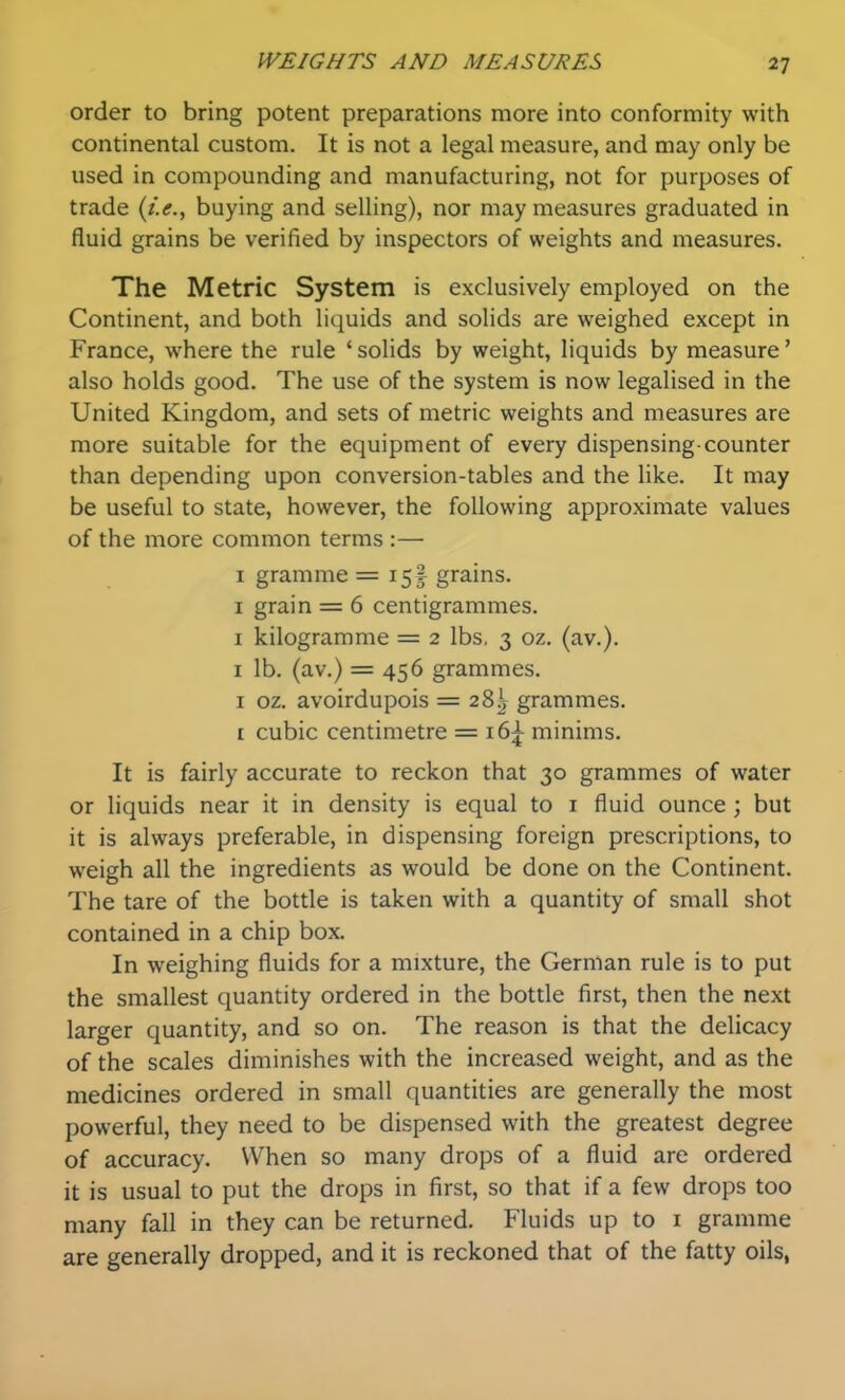 order to bring potent preparations more into conformity with continental custom. It is not a legal measure, and may only be used in compounding and manufacturing, not for purposes of trade {i.e., buying and selling), nor may measures graduated in fluid grains be verified by inspectors of weights and measures. The Metric System is exclusively employed on the Continent, and both liquids and solids are weighed except in France, where the rule ' solids by weight, liquids by measure' also holds good. The use of the system is now legalised in the United Kingdom, and sets of metric weights and measures are more suitable for the equipment of every dispensing-counter than depending upon conversion-tables and the Hke. It may be useful to state, however, the following approximate values of the more common terms :— I gramme =15! grains. I grain = 6 centigrammes. I kilogramme = 2 lbs. 3 oz. (av.). I lb. (av.) = 456 grammes. I oz. avoirdupois = 28^ grammes. I cubic centimetre = i6|^ minims. It is fairly accurate to reckon that 30 grammes of water or liquids near it in density is equal to i fluid ounce ; but it is always preferable, in dispensing foreign prescriptions, to weigh all the ingredients as would be done on the Continent. The tare of the bottle is taken with a quantity of small shot contained in a chip box. In weighing fluids for a mixture, the German rule is to put the smallest quantity ordered in the bottle first, then the next larger quantity, and so on. The reason is that the delicacy of the scales diminishes with the increased weight, and as the medicines ordered in small quantities are generally the most powerful, they need to be dispensed with the greatest degree of accuracy. When so many drops of a fluid are ordered it is usual to put the drops in first, so that if a few drops too many fall in they can be returned. Fluids up to i gramme are generally dropped, and it is reckoned that of the fatty oils,