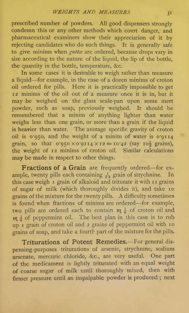 prescribed number of powders. All good dispensers strongly condemn this or any other methods which court danger, and pharmaceutical examiners show their appreciation of it by rejecting candidates who do such things. It is generally safe to give minims when guttcB are ordered, because drops vary in size according to the nature of the liquid, the lip of the bottle, the quantity in the bottle, temperature, &c. In some cases it is desirable to weigh rather than measure a liquid—for example, in the case of a dozen minims of croton 011 ordered for pills. Here it is practically impossible to get 12 minims of the oil out of a measure once it is in, but it may be weighed on the glass scale-pan upon some inert powder, such as soap, previously weighed. It should be remembered that a minim of anything lighter than water weighs less than one grain, or more than a grain if the liquid is heavier than water. The average specific gravity of croton oil is 0*950, and the weight of a minim of water is o9ii4 grain, so that 0*950 x o'pi 14 x 12 = 10*42 (say 10^ grains), the weight of 12 minims of croton oil. Similar calculations may be made in respect to other things. Fractions of a Grain are frequently ordered—for ex- ample, twenty pills each containing -^^ grain of strychnine. In this case weigh i grain of alkaloid and triturate it with 11 grains of sugar of milk (which thoroughly divides it), and take 10 grains of the mixture for the twenty pills. A difficulty sometimes is found when fractions of minims are ordered—for example, two pills are ordered each to contain nt ^ of croton oil and \ of peppermint oil. The best plan in this case is to rub up I grain of croton oil and 2 grains of peppermint oil with 10 grains of soap, and take a fourth part of the mixture for the pills. Triturations of Potent Remedies.—For general dis- pensing-purposes triturations of arsenic, strychnine, sodium arsenate, mercuric chloride, lScc, are very useful. One part of the medicament is lightly triturated with an equal weight of coarse sugar of milk until thoroughly mixed, then with firmer pressure until an impalpable powder is produced ; next