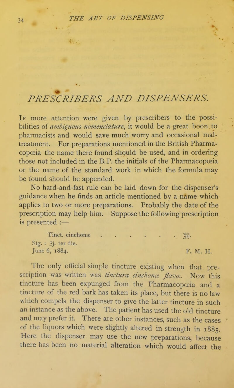 PRESCRIBERS AND DISPENSERS. If more attention were given by prescribers to the possi- bilities of ambiguous nomenclature, it would be a great boon , to pharmacists and would save much worry and occasional mal- treatment. For preparations mentioned in the British Pharma- copoeia the name there found should be used, and in ordering those not included in the B.P. the initials of the Pharmacopoeia or the name of the standard work in which the formula may be found should be appended. No hard-and-fast rule can be laid down for the dispenser's guidance when he finds an article mentioned by a name which applies to two or more preparations. Probably the date of the prescription may help him. Suppose the following prescription is presented :— Tinct. cinchonse ...... ^ij. Sig. : 5j- ter die. June 6, 1884. F. M. H. The only official simple tincture existing when that pre- scription was written was tinctura cinchonce flavce. Now this tincture has been expunged from the Pharmacopoeia and a tincture of the red bark has taken its place, but there is no law which compels the dispenser to give the latter tincture in such an instance as the above. The patient has used the old tincture and may prefer it. There are other instances, such as the cases of the liquors which were sHghtly altered in strength in 1885. Here the dispenser may use the new preparations, because there has been no material alteration which would affect the