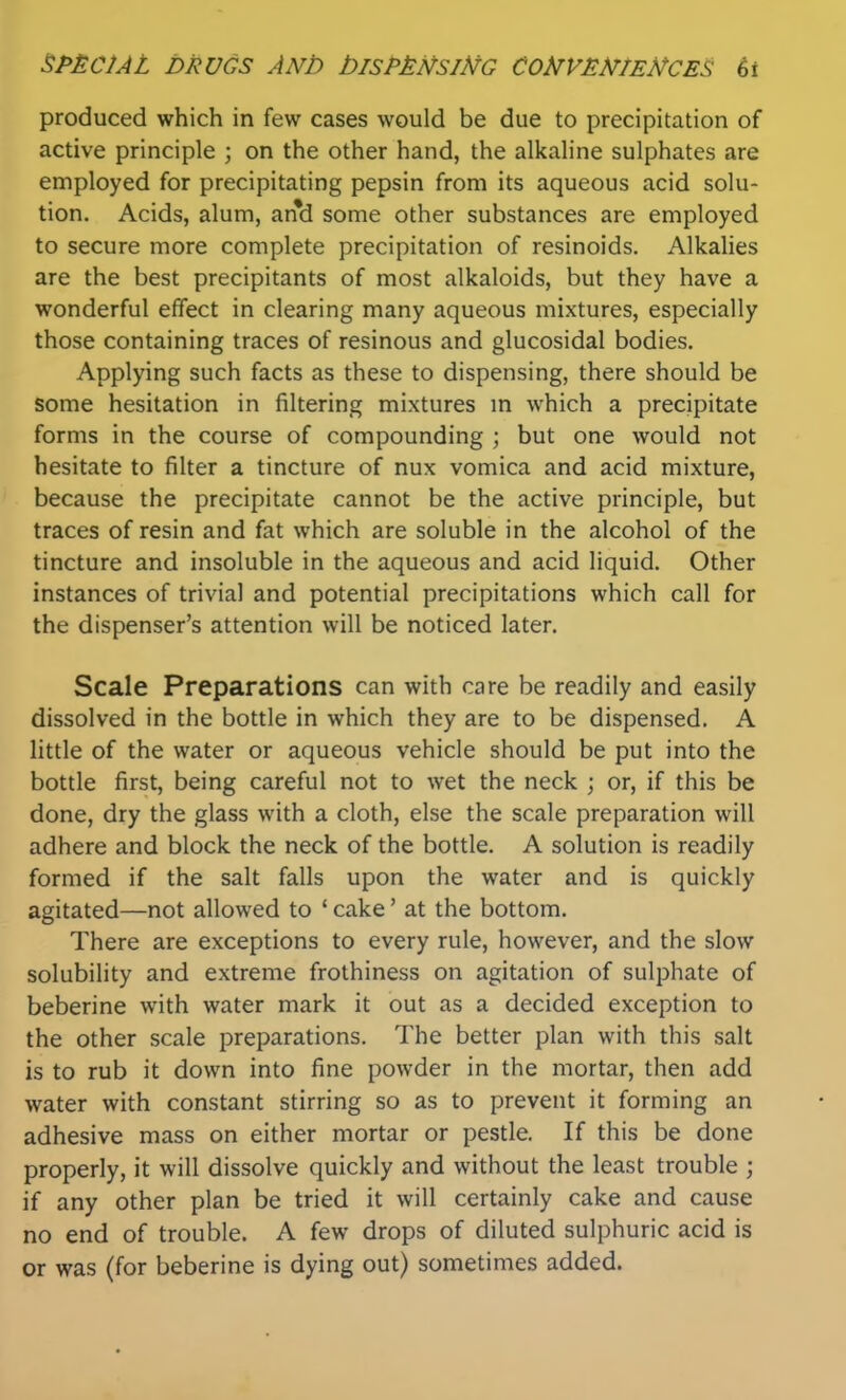 produced which in few cases would be due to precipitation of active principle ; on the other hand, the alkaline sulphates are employed for precipitating pepsin from its aqueous acid solu- tion. Acids, alum, an*d some other substances are employed to secure more complete precipitation of resinoids. Alkalies are the best precipitants of most alkaloids, but they have a wonderful effect in clearing many aqueous mixtures, especially those containing traces of resinous and glucosidal bodies. Applying such facts as these to dispensing, there should be some hesitation in filtering mixtures m which a precipitate forms in the course of compounding ; but one would not hesitate to filter a tincture of nux vomica and acid mixture, because the precipitate cannot be the active principle, but traces of resin and fat which are soluble in the alcohol of the tincture and insoluble in the aqueous and acid liquid. Other instances of trivial and potential precipitations which call for the dispenser's attention will be noticed later. Scale Preparations can with care be readily and easily dissolved in the bottle in which they are to be dispensed. A little of the water or aqueous vehicle should be put into the bottle first, being careful not to wet the neck ; or, if this be done, dry the glass with a cloth, else the scale preparation will adhere and block the neck of the bottle. A solution is readily formed if the salt falls upon the water and is quickly agitated—not allowed to ' cake' at the bottom. There are exceptions to every rule, however, and the slow solubility and extreme frothiness on agitation of sulphate of beberine with water mark it out as a decided exception to the other scale preparations. The better plan with this salt is to rub it down into fine powder in the mortar, then add water with constant stirring so as to prevent it forming an adhesive mass on either mortar or pestle. If this be done properly, it will dissolve quickly and without the least trouble ; if any other plan be tried it will certainly cake and cause no end of trouble. A few drops of diluted sulphuric acid is or was (for beberine is dying out) sometimes added.