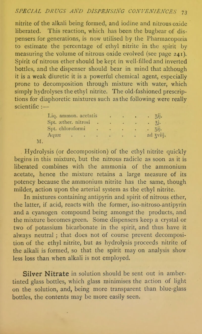 nitrite of the alkali being formed, and iodine and nitrous oxide liberated. This reaction, which has been the bugbear of dis- pensers for generations, is now utilised by the Pharmacopoeia to estimate the percentage of ethyl nitrite in the spirit by measuring the volume of nitrous oxide evolved (see page 241). Spirit of nitrous ether should be kept in well-filled and inverted bottles, and the dispenser should bear in mind that although it is a weak diuretic it is a powerful chemical agent, especially prone to decomposition through mixture with water, which simply hydrolyses the ethyl nitrite. The old-fashioned prescrip- tions for diaphoretic mixtures such as the following were really scientific :— Hydrolysis (or decomposition) of the ethyl nitrite quickly begins in this mixture, but the nitrous radicle as soon as it is liberated combines with the ammonia of the ammonium acetate, hence the mixture retains a large measure of its potency because the ammonium nitrite has the same, though milder, action upon the arterial system as the ethyl nitrite. In mixtures containing antipyrin and spirit of nitrous ether, the latter, if acid, reacts with the former, iso-nitroso-antipyrin and a cyanogen compound being amongst the products, and the mixture becomes green. Some dispensers keep a crystal or two of potassium bicarbonate in the spirit, and thus have it always neutral ; that does not of course prevent decomposi- tion of the ethyl nitrite, but as hydrolysis proceeds nitrite of the alkali is formed, so that the spirit may on analysis show less loss than when alkali is not employed. Silver Nitrate in solution should be sent out in amber- tinted glass bottles, which glass minimises the action of light on the solution, and, being more transparent than blue-glass bottles, the contents may be more easily seen. Liq. ammon. acetatis Spt. tether, nitrosi Spt. chloroformi Aqure • 5'J- M.