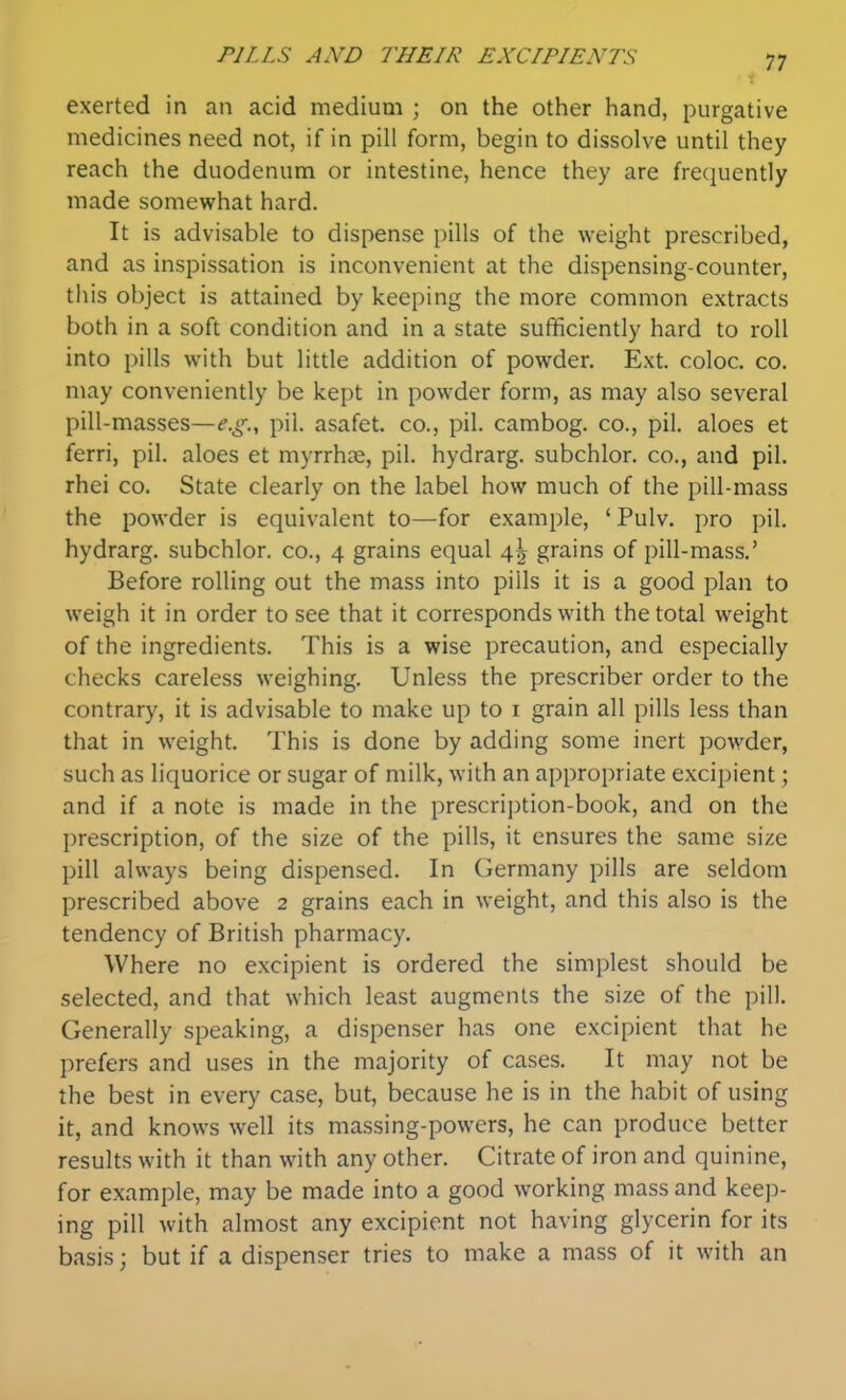 exerted in an acid medium ; on the other hand, purgative medicines need not, if in pill form, begin to dissolve until they reach the duodenum or intestine, hence they are frequently made somewhat hard. It is advisable to dispense pills of the weight prescribed, and as inspissation is inconvenient at the dispensing-counter, this object is attained by keeping the more common extracts both in a soft condition and in a state sufficiently hard to roll into pills with but little addition of powder. Ext. coloc. co. may conveniently be kept in powder form, as may also several pill-masses—e.g.^ pil. asafet. co., pil. cambog. co., pil. aloes et ferri, pil. aloes et myrrhce, pil. hydrarg. subchlor. co., and pil. rhei co. State clearly on the label how much of the pill-mass the powder is equivalent to—for example, 'Pulv. pro pil. hydrarg. subchlor. co., 4 grains equal 4^ grains of pill-mass.' Before rolling out the mass into pills it is a good plan to weigh it in order to see that it corresponds with the total weight of the ingredients. This is a wise precaution, and especially checks careless weighing. Unless the prescriber order to the contrary, it is advisable to make up to i grain all pills less than that in weight. This is done by adding some inert powder, such as liquorice or sugar of milk, with an appropriate excipient; and if a note is made in the prescrii)tion-book, and on the prescription, of the size of the pills, it ensures the same size pill always being dispensed. In Germany pills are seldom prescribed above 2 grains each in weight, and this also is the tendency of British pharmacy. Where no excipient is ordered the simplest should be selected, and that which least augments the size of the pill. Generally speaking, a dispenser has one excipient that he prefers and uses in the majority of cases. It may not be the best in every case, but, because he is in the habit of using it, and knows well its massing-powers, he can produce better results with it than with any other. Citrate of iron and quinine, for example, may be made into a good working mass and keep- ing pill with almost any excipient not having glycerin for its basis; but if a dispenser tries to make a mass of it with an