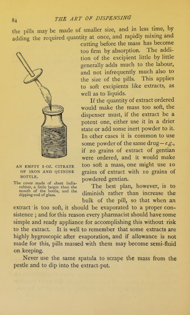 the pills may be made of smaller size, and in less time, by adding the required quantity at once, and rapidly mixing and cutting before the mass has become too firm by absorption. The addi- tion of the excipient little by little generally adds much to the labour, and not infrequently much also to the size of the pills. This applies to soft excipients like extracts, as well as to liquids. If the quantity of extract ordered would make the mass too soft, the dispenser must, if the extract be a potent one, either use it in a drier state or add some inert powder to it. In other cases it is common to use some powder of the same drug — e.g.^ if 20 grains of extract of gentian were ordered, and it would make AN EMPTY I-OZ. CITRATE OF IRON AND QUININE BOTTLE. The cover made of sheet india- rubber, a little larger than the mouth of the bottle, and the dipping-rod of glass. too soft a mass, one might use 10 grains of extract with 10 grains of powdered gentian. The best plan, however, is to diminish rather than increase the bulk of the pill, so that when an extract' is too soft, it should be evaporated to a proper con- sistence ; and for this reason every pharmacist should have some simple and ready appliance for accomplishing this without risk to the extract. It is well to remember that some extracts are highly hygroscopic after evaporation, and if allowance is not made for this, pills massed with them may become semi-fluid on keeping. Never use the same spatula to scrape the mass from the pestle and to dip into the extract-pot.