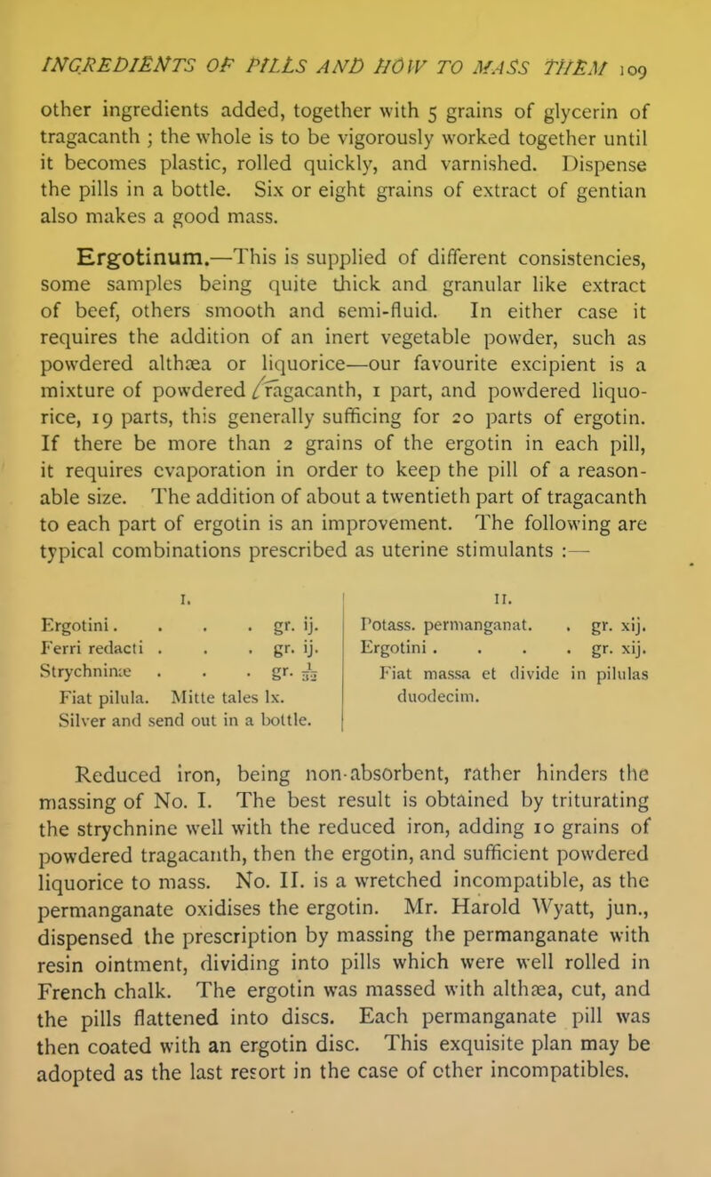 other ingredients added, together with 5 grains of glycerin of tragacanth ; the whole is to be vigorously worked together until it becomes plastic, rolled quickly, and varnished. Dispense the pills in a bottle. Six or eight grains of extract of gentian also makes a good mass. Ergotinum.—This is supplied of different consistencies, some samples being quite thick and granular like extract of beef, others smooth and semi-fluid. In either case it requires the addition of an inert vegetable powder, such as powdered althxa or liquorice—our favourite excipient is a mixture of powdered /fagacanth, i part, and powdered liquo- rice, 19 parts, this generally sufficing for 20 parts of ergotin. If there be more than 2 grains of the ergotin in each pill, it requires evaporation in order to keep the pill of a reason- able size. The addition of about a twentieth part of tragacanth to each part of ergotin is an improvement. The following are typical combinations prescribed as uterine stimulants :— I. Ergotini. . . • g<- ij- Ferri redacti . . . gr. ij. Strychnin;e . . • gr. -jo Fiat pilula. Mitte tales Ix. Silver and send out in a bottle. II. Potass, pernianganat. . gr. xij. Ergotini • . . • gr- xij. Fiat massa ct divide in pihdas duodecim. Reduced iron, being non-absorbent, rather hinders the massing of No. I. The best result is obtained by triturating the strychnine well with the reduced iron, adding 10 grains of powdered tragacanth, then the ergotin, and sufficient powdered liquorice to mass. No. II. is a wretched incompatible, as the permanganate oxidises the ergotin. Mr. Harold Wyatt, jun., dispensed the prescription by massing the permanganate with resin ointment, dividing into pills which were well rolled in French chalk. The ergotin was massed with althaea, cut, and the pills flattened into discs. Each permanganate pill was then coated with an ergotin disc. This exquisite plan may be adopted as the last resort in the case of other incompatibles.