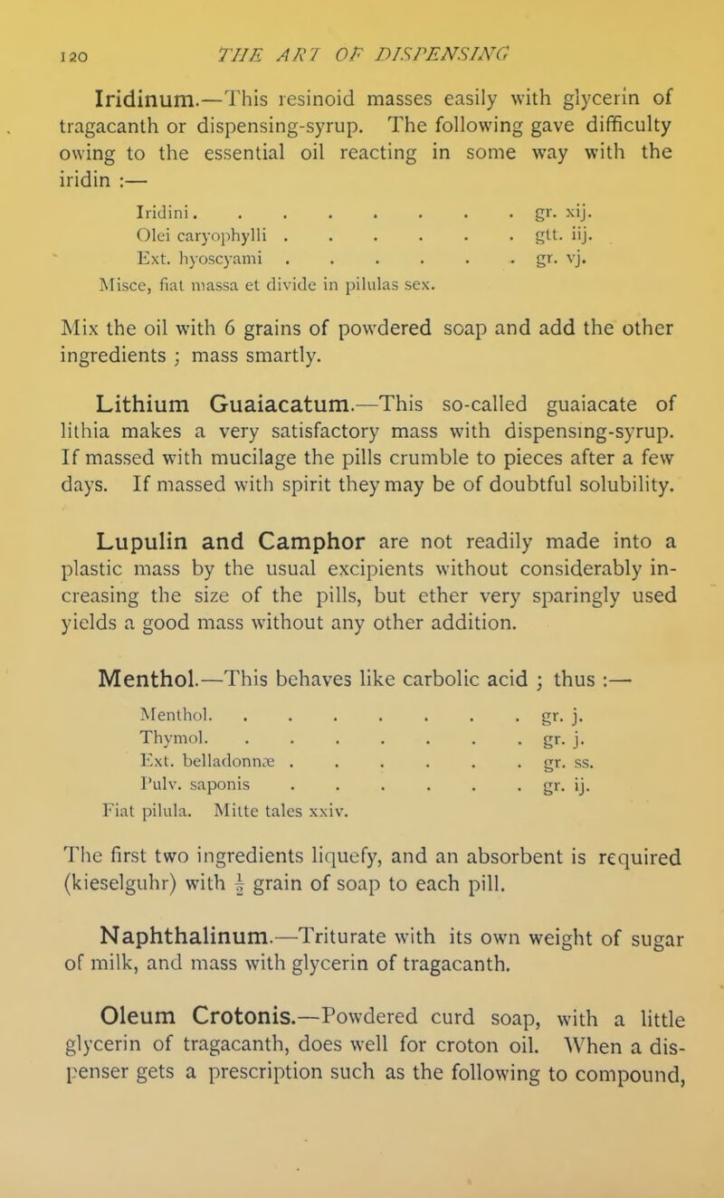 Iridinum.—This lesinoid masses easily with glycerin of tragacanth or dispensing-syrup. The following gave difficulty owing to the essential oil reacting in some way with the iridin :— Iridini g>- Olei caryophylli gtt. iij. Ext. hyoscyami ...... gr. vj. Misce, fiat niassa et divide in pilulas sex. Mix the oil with 6 grains of powdered soap and add the other ingredients ; mass smartly. Lithium Guaiacatum.—This so-called guaiacate of lithia makes a very satisfactory mass with dispensmg-syrup. If massed with mucilage the pills crumble to pieces after a few days. If massed with spirit they may be of doubtful solubility. Lupulin and Camphor are not readily made into a plastic mass by the usual excipients without considerably in- creasing the size of the pills, but ether very sparingly used yields a good mass without any other addition. Menthol.—This behaves like carbolic acid ; thus :— Menthol. . . . . . . . gr. j. Thymol. . . . . . . . gr. j. Ext. belladonna; . . . . . . gr. ss. Pulv. saponis ...... gr. ij. Fiat pilula. Mitte tales xxiv. The first two ingredients liquefy, and an absorbent is required (kieselguhr) with | grain of soap to each pill. Naphthalinum.—Triturate with its own weight of sugar of milk, and mass with glycerin of tragacanth. Oleum Crotonis.—Powdered curd soap, with a little glycerin of tragacanth, does well for croton oil. When a dis- penser gets a prescription such as the following to compound,